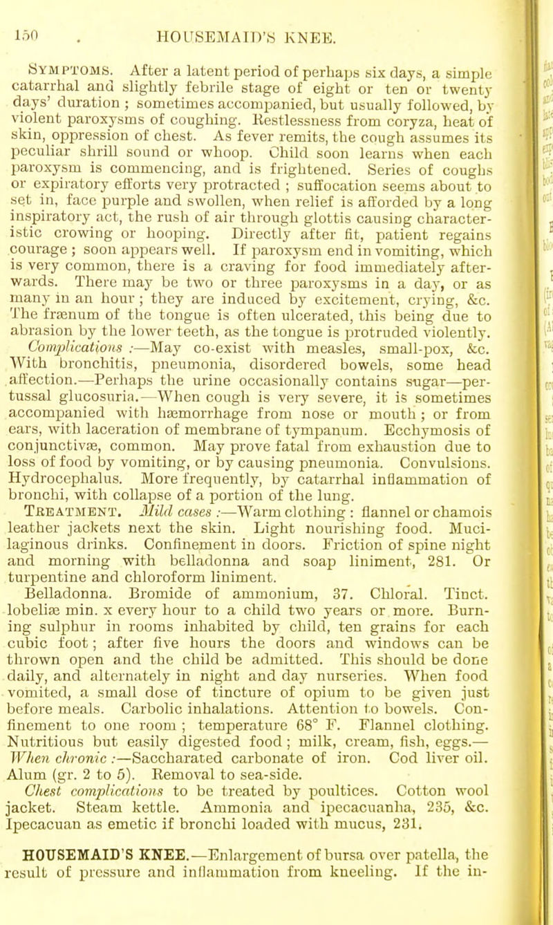 HOUSEMAID'S KNEE. Symptoms. After a latent period of perhaps six days, a simple catarrhal and slightly febrile stage of eight or ten or twenty days' duration ; sometimes accompanied, but usually followed, by violent paroxysms of coughing. Restlessness from coryza, heat of skin, oppression of chest. As fever remits, the cough assumes its peculiar shrill sound or whoop. Child soon learns when each paroxysm is commencing, and is frightened. Series of coughs or expiratory efforts very protracted ; suffocation seems about to set in, face purple and swollen, when relief is afforded by a long inspiratory act, the rush of air through glottis causing character- istic crowing or hooping. Directly after fit, patient regains courage ; soon appears well. If paroxysm end in vomiting, which is very common, there is a craving for food immediately after- wards. There may be two or three paroxysms in a day, or as many in an hour ; they are induced by excitement, crying, &c. The fraanum of the tongue is often ulcerated, this being due to abrasion by the lower teeth, as the tongue is protruded violently. Complications :—May co-exist with measles, small-pox, &c. With bronchitis, pneumonia, disordered bowels, some head affection.—Perhaps the urine occasionally contains sugar—per- tussal glucosuria.—When cough is very severe, it is sometimes accompanied with haemorrhage from nose or mouth ; or from ears, with laceration of membrane of tympanum. Ecchymosis of conjunctivae, common. May prove fatal from exhaustion due to loss of food by vomiting, or by causing pneumonia. Convulsions. Hydrocephalus. More frequently, by catarrhal inflammation of bronchi, with collapse of a portion of the lung. Treatment. Mild cases ;—Warm clothing : flannel or chamois leather jackets next the skin. Light nourishing food. Muci- laginous drinks. Confinement in doors. Friction of spine night and morning with belladonna and soap liniment, 281. Or turpentine and chloroform liniment. Belladonna. Bromide of ammonium, 37. Chloral. Tinct. lobelia? min. x every hour to a child two years or more. Burn- ing sulphur in rooms inhabited by child, ten grains for each cubic foot; after five hours the doors and windows can be thrown open and the child be admitted. This should be done daily, and alternately in night and day nurseries. When food vomited, a small dose of tincture of opium to be given just before meals. Carbolic inhalations. Attention to bowels. Con- finement to one room ; temperature 68° F. Flannel clothing. Nutritious but easily digested food; milk, cream, fish, eggs.— When chronic :—Saccharated carbonate of iron. Cod liver oil. Alum (gr. 2 to 5). Removal to sea-side. Chest complications to be treated by poultices. Cotton wool jacket. Steam kettle. Ammonia and ipecacuanha, 235, &c. Ipecacuan as emetic if bronchi loaded with mucus, 231. HOUSEMAID'S KNEE.—Enlargement of bursa over patella, the result of pressure and inflammation from kneeling. If the in-