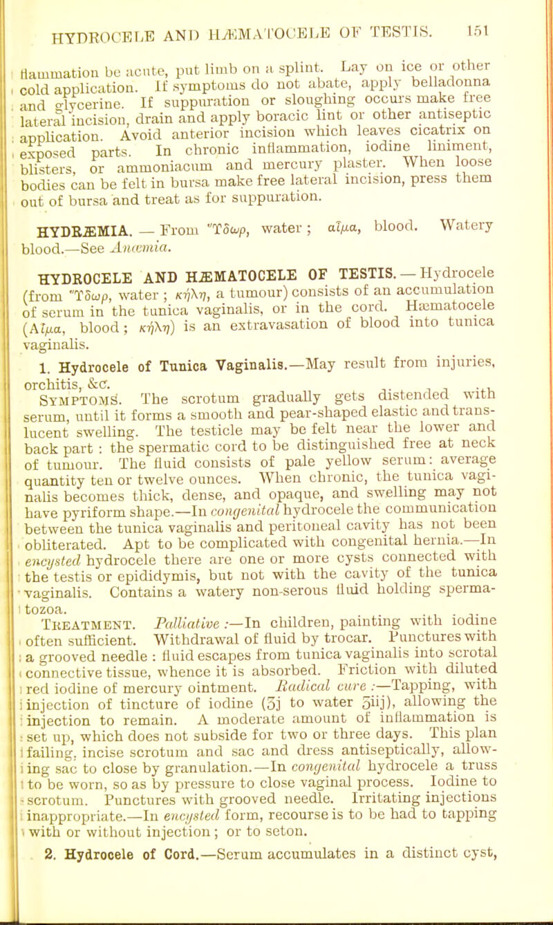 flammation be acute, put limb on h splint. Lay on ice or other cold application. If symptoms do not abate, apply belladonna and o-ffcerine. If suppuration or sloughing occurs make tree lateral incision, drain and apply boracic lint or other antiseptic application. Avoid anterior incision which leaves cicatrix on exposed parts In chronic inflammation, iodine liniment, blisters or ammoniacum and mercury plaster. When loose bodies can be felt in bursa make free lateral incision, press them out of bursa and treat as for suppuration. HYDREMIA. — From Too/p, water ; aT/xo, blood. Watery blood.—See Anosmia. HYDROCELE AND HEMATOCELE OF TESTIS. — Hydrocele (from T5un, water ; ktjH a tumour) consists of an accumulation of serum in the tunica vaginalis, or in the cord. Hematocele (At/xa, blood ; kt)\t]) is an extravasation of blood into tunica vaginalis. 1. Hydrocele of Tunica Vaginalis.—May result from injuries, orchitis, &c. Symptoms. The scrotum gradually gets distended with serum, until it forms a smooth and pear-shaped elastic and trans- lucent swelling. The testicle may be felt near the lower and back part : the spermatic cord to be distinguished free at neck of tumour. The fluid consists of pale yellow serum: average quantity ten or twelve ounces. When chronic, the tunica vagi- nalis becomes thick, dense, and opaque, and swelling may not have pyriform shape.—In congenital hydrocele the communication between the tunica vaginalis and peritoneal cavity has not been obliterated. Apt to be complicated with congenital hernia—In encysted hydrocele there are one or more cysts connected with the testis or epididymis, but not with the cavity of the tunica ■ vaginalis. Contains a watery non-serous fluid holding sperma- i tozoa. . Treatment. Palliative .—In children, painting with iodine i often sufficient. Withdrawal of fluid by trocar. Punctures with ; a grooved needle : fluid escapes from tunica vaginalis into scrotal t connective tissue, whence it is absorbed. Friction with diluted i red iodine of mercury ointment. Radical cure .—Tapping, with i injection of tincture of iodine (5j to water 5iij), allowing the : injection to remain. A moderate amount of inflammation is ! set up, which does not subside for two or three days. This plan i failing, incise scrotum and sac and dress antiseptically, allow- ling sac to close by granulation.—In congenital hydrocele a truss i to be worn, so as by pressure to close vaginal process. Iodine to •scrotum. Punctures with grooved needle. Irritating injections : inappropriate.—In encysted form, recourse is to be had to tapping with or without injection; or to seton. 2. Hydrocele of Cord.—Serum accumulates in a distinct cyst,
