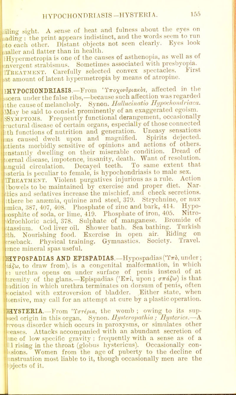 iling sight. A sense of heat and fulness about the eyes on ading ^the print appears indistinct, and the words seem to run to each other. Distant objects not seen clearly. Eyes look uxller and flatter than in health. iHypermetropia is one of the causes of asthenopia, as well as of nvergent strabismus. Sometimes associated with presbyopia. Treatment. Carefully selected convex spectacles. First sfet amount of latent hypermetropia by means of atropine. ^HYPOCHONDRIASIS.—From 'TiroxovSptaicbs, affected in the 56cera under the false ribs,—because such affection was regarded I the cause of melancholy. Synon. Hallucinatio Hypochondriaca. SMay be said to consist prominently of an exaggerated egoism. SSYMPTOMS. Frequently functional derangement, occasionally rnrctural disease of certain organs, especially of those connected itth functions of nutrition and generation. Uneasy sensations ons caused dwelt upon and magnified. Spirits dejected, it.tients morbidly sensitive of opinions and actions of others, irnstantly dwelling on their miserable condition. Dread of tcernal disease, impotence, insanity, death. Want of resolution, ii.nguid circulation. Decayed teeth. To same extent that 'ssteria is peculiar to female, is hypochondriasis to male sex. TTkeatment. Violent purgatives injurious as a rule. Action tbowels to be maintained by exercise and proper diet, Nar- ttics and sedatives increase the mischief, and check secretions, •there be anaemia, quinine and steel, 379. Strychnine, or nux arnica, 387, 407, 408. Phosphate of zinc and bark, 414. Hypo- oosphite of soda, or lime, 419. Phosphate of iron, 405. Nitro- ddrochloric acid, 378. Sulphate of manganese. Bromide of tassium. Cod liver oil. Shower bath. Seabathing. Turkish tbh. Nourishing food. Exercise in open air. Riding on rcseback. Physical training. Gymnastics. Society. Travel. unce mineral spas useful. HYPOSPADIAS AND EPISPADIAS.—Hypospadias (Tir6, under ; to draw from), is a congenital malformation, in which S3 urethra opens on under surface of penis instead of at ttremity of the glans.—Epispadias ('E7ri, upon ; o-irdfa) is that ndition in which urethra terminates on dorsum of penis, often • ociated with extroversion of bladder. Either state, when sensive, may call for an attempt at cure by aplastic.operation. HYSTERIA.—From 'TW/na, the womb ; owing to its sup- wed origin in this organ. Synon. Rysteropathia ; Hysterics.—A rvvous disorder which occurs in paroxysms, or simulates other • eases. Attacks accompanied with an abundant secretion of !inc of low specific gravity : frequently with a sense as of a IJ rising in the throat (globus hystericus). Occasionally con- • sions. Women from the age of puberty to the decline of nstruation most liable to it, though occasionally men are the ejects of it.
