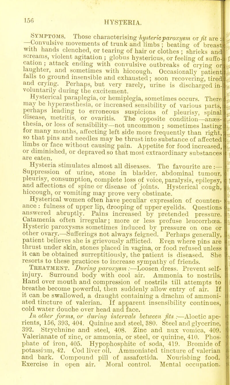 HYSTEEIA. SYMPTOMS. Those characterising hysteric paroxysm or fit are : : —Convulsive movements of trunk and limbs ; beating of breast : with hands clenched, or tearing of hair or clothes ; shrieks and screams, violent agitation ; globus hystericus, or feeling of suffo- cation ; attack ending with convulsive outbreaks of crying ot laughter, and sometimes with hiccough. Occasionally patient falls to ground insensible and exhausted; soon recovering, tired and crying. Perhaps, but very rarely, urine is discharged in- voluntarily during the excitement. Hysterical paraplegia, or hemiplegia, sometimes occurs. There- may be hyperesthesia, or increased sensibility of various parts, perhaps leading to erroneous suspicions of pleurisy, spinal disease, metritis, or ovaritis. The opposite condition—anes- thesia, or loss of sensibility—not uncommon ; sometimes lasting for many months, affecting left side more frequently than right, so that pins and needles may be thrust into substance of affected limbs or face without causing pain. Appetite for food increased, or diminished, or depraved so that most extraordinary substances are eaten. ^ Hysteria stimulates almost all diseases. The favourite are :— I: Suppression of urine, stone in bladder, abdominal tumour, pleurisy, consumption, complete loss of voice, paralysis, epilepsy, and affections of spine or disease of joints. Hysterical cough, hiccough, or vomiting may prove very obstinate. Hysterical women often have peculiar expression of counten- ance : fulness of upper lip, drooping of upper eyelids. Questions answered abruptly. Pains increased by pretended pressure. Catamenia often irregular; more or less profuse leucorrhoea. Hysteric paroxysms sometimes induced by pressure on one or other ovary.—Sufferings not always feigned. Perhaps generally, patient believes she is grievously afflicted. Even where pins are thrust under skin, stones placed in vagina, or food refused unless it can be obtained surreptitiously, the patient is diseased. She resorts to these practices to increase sympathy of friends. Treatment. Dwring paroxysm :■—Loosen dress. Prevent self- injury. Surround body with cool air. Ammonia to nostrils. Hand over mouth and compression of nostrils till attempts to breathe become powerful, then suddenly allow entry of air. If it can be swallowed, a draught containing a drachm of ammoni- a.ted tincture of valerian. If apparent insensibility continues, cold water douche over head and face. lit other forms, or dwring intervals between fits :—Aloetic ape- rients, 156, 393,404. Quinine and steel, 380. Steel and glycerine, 392. Strychnine and steel, 408. Zinc and mix vomica, 409. Valerianate of zinc, or ammonia, or steel, or quinine, 410. Phos- phate of iron, 405. Hypophosphite of soda, 419. Bromide of potassium, 42. Cod liver oil. Ammonia ted tincture of valerian and bark. Compound pill of assafcctida. Nourishing food. Exercise in open air. Moral control. Mental occupation.