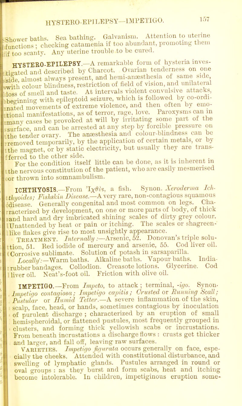 Shower baths. Sea bathing. Galvanism. Attention to uterine functions ; checking catamenia if too abundant, promoting them fif too scantv. Any uterine trouble to be cured. HYSTERO-EPILEPSY.—A remarkable form of hysteria inves- tio-ated and described by Charcot. Ovarian tenderness on one me almost always present, and hemi-amesthesia of same side ■with colour blindness, restriction of field of vision, and unilateral loss of smell and taste. At intervals violent convulsive attacks, ^beeinniiT* with epileptoid seizure, which is followed by co-ordi- nated movements of extreme violence, and then often by emo- itional manifestations, as of terror, rage, love. Paroxysms can m nmanv cases be provoked at will by irritating some part of the surface and can be arrested at any step by forcible pressure on the tender ovary. The anaesthesia and colour-blindness can be rremoved temporarily, by the application of certain metals, or by tthe magnet, or by static electricity, but usually they are trans- fferred to the other side. _ _ For the condition itself little can be done, as it is inherent in ithe nervous constitution of the patient, who are easily mesmerised cor thrown into somnambulism. ICHTHYOSIS.—From 'Ix^i's, a fish. Synon. Xeroderma Ich- t thyokles; Fishshin Disease.—A very rare, non-contagious squamous cdisease. Generally congenital and most common on legs. Cha- rracterized by development, on one or more parts of body, of thick aand hard and dry imbricated shining scales of dirty grey colour. (Unattended by heat or pain or itching. The scales or shagreen- llike flakes give rise to most unsightly appearance. Treatment. Internally :—Arsenic, 52. Donovan's trijale solu- tion, 51. Red iodide of mercury and arsenic, 55. Cod liver oil. (Corrosive sublimate. Solution of potash in sarsaparilla. Locally':—Warm baths. Alkaline baths. Vapour baths. India- : rubber bandages. Collodion. Creasote lotions. Glycerine. Cod I liver oil. Neat's-foot oil. Friction with olive oil. IMPETIGO.—From Tmpeto, to attack ; terminal, -if/o._ Synon- Impetigo contagiosa; Impetigo capitis; Crusted or Running Scall; 'Pustular or Humid Tetter'.—A severe inflammation of the skin, scalp, face, head, or hands, sometimes contagious by inoculation of purulent discharge ; characterized by an eruption of small hemispheroidal, or flattened pustules, most frequently grouped in clusters, and forming thick yellowish scabs or incrustations. From beneath incrustations a discharge flows : crusts get thicker and larger, and fall off, leaving raw surfaces. Varieties. Impetiyo figurata occurs generally on face, espe- cially the cheeks. Attended with constitutional disturbance, and swelling of lymphatic glands. Pustules arranged in round or oval groups : as they burst and form scabs, heat and itching become intolerable. In children, impetiginous eruption some-