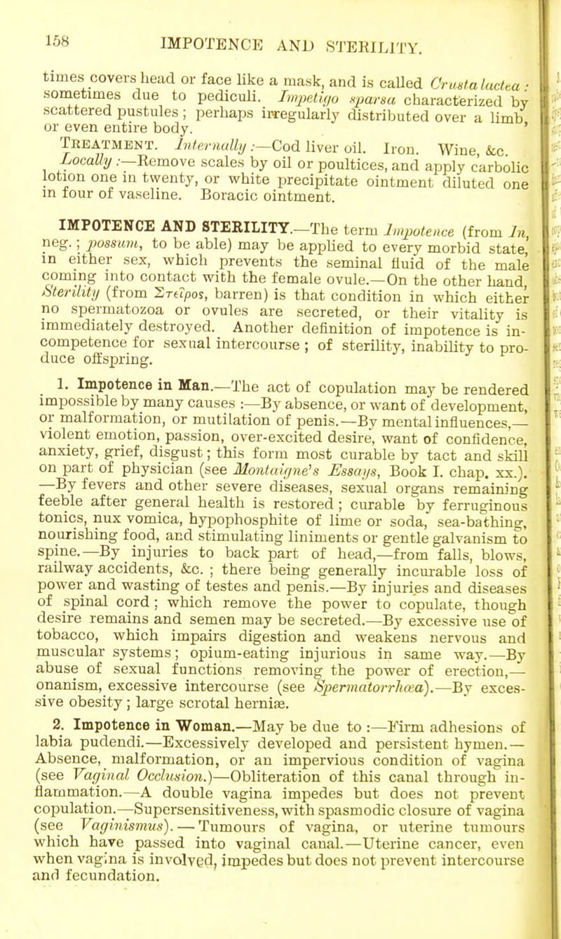 IMPOTENCE AND STERILITY. times covers head or face like a mask, and is called Orustalactea ■ sometimes due to pediculi. Impetigo spar so- characterized by scattered pustules ; perhaps irregularly distributed over a limb or even entire body. Treatment. Internally .—Cod liver oil. Iron. Wine, &c Locally .-—Remove scales by oil or poultices, and apply carbolic lotion one in twenty, or white precipitate ointment diluted one in four of vaseline. Boracic ointment. IMPOTENCE AND STERILITY.—The term Impotence (from In] neg.; possum, to be able) may be applied to every morbid state in either sex, which prevents the seminal fluid of the male coming into contact with the female ovule.—On the other hand, Sterdity (from Srtipos, barren) is that condition in which either no spermatozoa or ovules are secreted, or their vitality is immediately destroyed. Another definition of impotence is in- competence for sexual intercourse ; of sterility, inability to pro- duce offspring. 1. Impotence in Man.—The act of copulation may be rendered impossible by many causes :—By absence, or want of development, or malformation, or mutilation of penis.—By mental influences,— violent emotion, passion, over-excited desire, want of confidence, anxiety, grief, disgust; this form most curable bv tact and skill on part of physician (see Montaigne's Essays, Book I. chap. xx.). —By fevers and other severe diseases, sexual organs remaining feeble after general health is restored ; curable by ferruginous tonics, mix vomica, hypophosphite of lime or soda, sea-bathing, nourishing food, and stimulating liniments or gentle galvanism to spine.—By injuries to back part of head,—from falls, blows, railway accidents, &c. ; there being generally incurable loss of power and wasting of testes and penis.—By injuries and diseases of spinal cord; which remove the power to copulate, though desire remains and semen may be secreted.—By excessive use of tobacco, which impairs digestion and weakens nervous and muscular systems; opium-eating injurious in same way.—By abuse of sexual functions removing the power of erection,— onanism, excessive intercourse (see Spermatorrhoea).—By exces- sive obesity; large scrotal hernia?. 2. Impotence in Woman.—May be due to :—Firm adhesions of labia pudendi.—Excessively developed and persistent hymen.— Absence, malformation, or an impervious condition of vagina (see Vaginal Occlusion.)—Obliteration of this canal through in- flammation.—A double vagina impedes but does not prevent copulation.—Supersensitiveness, with spasmodic closure of vagina (see Vaginismus). — Tumours of vagina, or uterine tumours which have passed into vaginal canal.—Uterine cancer, even when vagina is involved, impedes but does not prevent intercourse and fecundation.