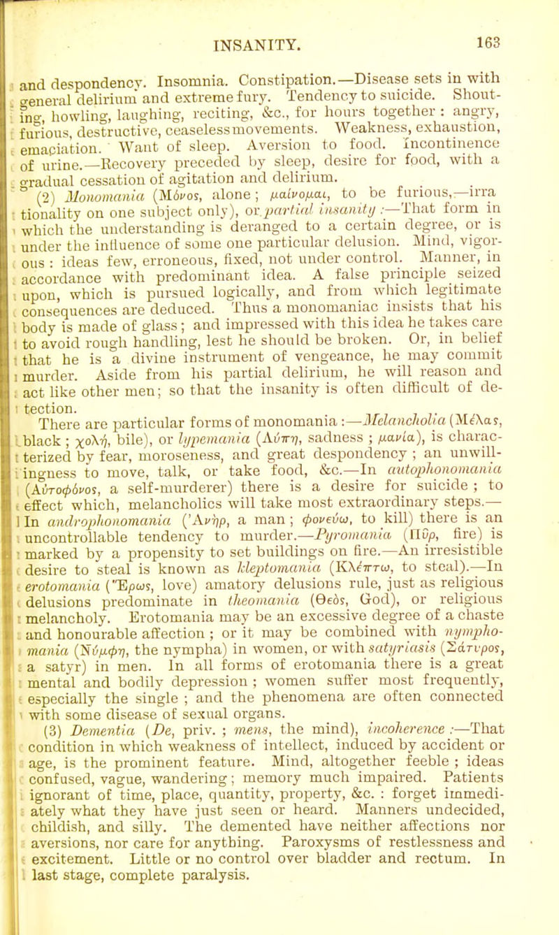 and despondency. Insomnia. Constipation.—Disease sets in with general delirium and extreme fury. Tendency to suicide. Shout- fno-, howling, laughing, reciting, &c, for hours together : angry, furious, destructive, ceaseless movements. Weakness, exhaustion, emaciation. Want of sleep. Aversion to food. Incontinence of urine.—Recovery preceded by sleep, desire for food, with a gradual cessation of agitation and delirium. ° (2) Monomania (M6cos, alone ; ixaivofxai, to be furious,—irra - tionality on one subject only), or.partial insanity .—That form in 1 which the understanding is deranged to a certain degree, or is under the influence of some one particular delusion. Mind, vigor- ous : ideas few, erroneous, fixed, not under control. Manner, in accordance with predominant idea. A false principle seized upon, which is pursued logically, and from which legitimate consequences are deduced. Thus a monomaniac insists that his I body is made of glass; and impressed with this idea he takes care : to avoid rough handling, lest he should be broken. Or, in belief I that he is a divine instrument of vengeance, he may commit i murder. Aside from his partial delirium, he will reason and I act like other men; so that the insanity is often difficult of de- ■ tection. There are particular forms of monomania :—Melancholia (Me'Xas, Iblack ; x°H bile), or lypemania (Avirn, sadness ; ixavia), is charac- t terized by fear, moroseness, and great despondency ; an unwill- ingness to move, talk, or take food, &c—In autqphonomania (AOto06cos, a self-murderer) there is a desire for suicide ; to l effect which, melancholies will take most extraordinary steps.— ] In androphonomania ('Avrjp, a man ; <povevw, to kill) there is an I uncontrollable tendency to murder.—JPyromania (nDp, fire) is I marked by a propensity to set buildings on fire.—An irresistible i desire to steal is known as kleptomania (KA<?7r™, to steal).—In I erotomania (Epus, love) amatory delusions rule, just as religious I delusions predominate in theomania (9e£is, God), or religious : melancholy. Erotomania may be an excessive degree of a chaste _ and honourable affection ; or it may be combined with nympho- - mania {~S{ip.tp-q, the nympha) in women, or with satyriasis (Sdri/por, I a satyr) in men. In all forms of erotomania there is a great I mental and bodily depression ; women suffer most frequently, i especially the single ; and the phenomena are often connected i with some disease of sexual organs. (3) Dementia {De, priv. ; mens, the mind), incoherence :—That condition in which weakness of intellect, induced by accident or age, is the prominent feature. Mind, altogether feeble ; ideas confused, vague, wandering; memory much impaired. Patients ignorant of time, place, quantity, property, &c. : forget immedi- : ately what they have just seen or heard. Manners undecided, childish, and silly. The demented have neither affections nor aversions, nor care for anything. Paroxysms of restlessness and excitement. Little or no control over bladder and rectum. In last stage, complete paralysis.
