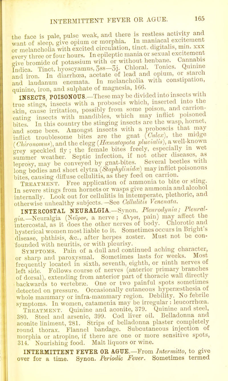 the face is pale, pulse weak, and there is restless activity and want of sleep, give opium or morphia. In maniacal excitement or melancholia with excited circulation, tinct. digitalis, mm. xxx every three or four hours. In epileptic mania or sexual excitement eive'bromide of potassium with or without henbane. Cannabis Indica. Tinct. hyoscyamus, 5ss-5j- Chloral Ionics. Quinine and iron. In diarrhoea, acetate of lead and opium, or starch and laudanum encmata. In melancholia with constipation, quinine, iron, and sulphate of magnesia, 166. INSECTS POISONOUS.—These may be divided into insects with true Stings! insects with a proboscis which, inserted into the skin, cause irritation, possibly from some poison and camon- eatino- insects with mandibles, which may inflict poisoned bites. In this country the stinging insects are the wasp hornet, and some bees. Amongst insects with a proboscis that may inflict troublesome bites are the gnat {CylexY the midge (Chironomus), and the clegg (Hasmatopota pluvialis), a well-known o-rey speckled fly ; the female bites freely, especially in wet lummer weather. Septic infection, if not other diseases, as leprosy, may be conveyed by gnat-bites. Several beetles with lono- bodies and short elytra (Stapliylinidm) may inflict poisonous bites, causing diffuse cellulitis, as they feed on carrion. Treatment. Free application of ammonia to bite or sting. In severe stings from hornets or wasps give ammonia and alcohol internally. Look out for cellulitis in intemperate, plethoric, and otherwise unhealthy subjects. —See Cellulitis Venenata. INTERCOSTAL NEURALGIA.—Synon. Pleurodynia; Pleural- qia, —Neuralgia (NeO/>oe, a nerve ; &\yos, pain) may affect the intercostal, as it does the other nerves of body. Chlorotic and hysterical women most liable to it. Sometimes occurs in Bright s disease, phthisis, &c, after herpes zoster. Must not be con- founded with neuritis, or with pleurisy. Symptoms. Pain of a dull and continued aching character, or sharp and paroxysmal. Sometimes lasts for weeks. Most frequently located in sixth, seventh, eighth, or ninth nerves of left side. Follows course of nerves (anterior primary branches of dorsal), extending from anterior part of thoracic wall directly backwards to vertebra?. One or two painful spots sometimes detected on pressure. Occasionally cutaneous hyperesthesia of whole mammary or infra-mammary region. Debility. No febrile symptoms. In women, catamenia may be irregular : leucorrhcea.  Treatment. Quinine and aconite, 379. Quinine and steel, 380. Steel and arsenic, 399. Cod liver oil. Belladonna and aconite liniment, 281. Strips of belladonna plaster completely round thorax. Flannel bandage. Subcutaneous injection of morphia or atropine, if there are one or more sensitive spots, 314. Nourishing food. Malt liquors or wine. INTERMITTENT FEVER OR AGUE—From Intermitto, to give over for a time. Synon. Periodic Fever. Sometimes termed