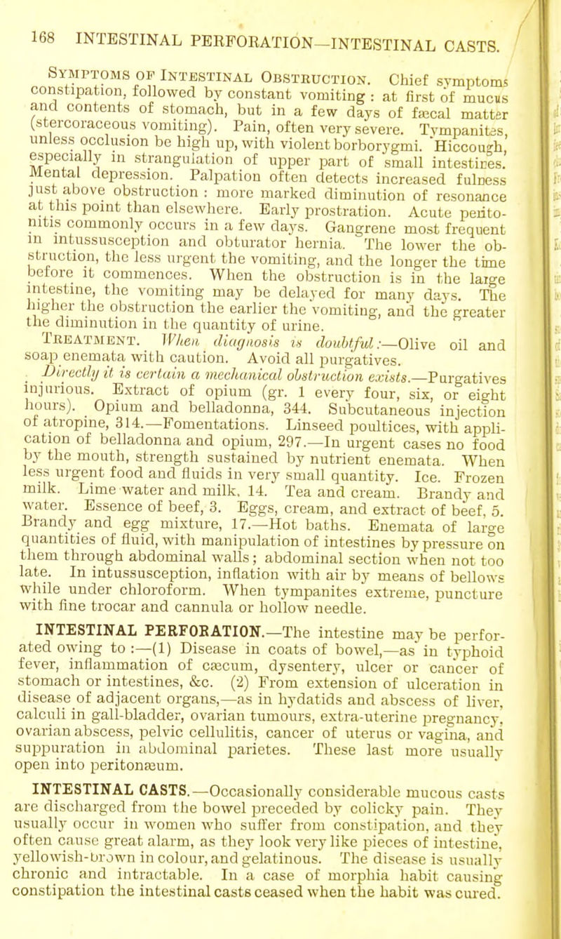 Symptoms of Intestinal Obstruction. Chief symptoms constipation, followed by constant vomiting : at first of mucus and contents of stomach, but in a few days of fajcal matter (stercoraceous vomiting). Pain, often very severe. Tympanites, unless occlusion be high up, with violent borborygmi. Hicooueh especially in strangulation of upper part of small intestires. Mental depression. Palpation often detects increased fulness just above obstruction: more marked diminution of resonance at this point than elsewhere. Early prostration. Acute perito- nitis commonly occurs in a few days. Gangrene most frequent m intussusception and obturator hernia. The lower the ob- struction, the less urgent the vomiting, and the longer the time before it commences. When the obstruction is in the laige intestine, the vomiting may be delayed for many days. The higher the obstruction the earlier the'vomiting, and the greater the diminution in the quantity of urine. Treatment. When diagnosis is doubtful .-—Olive oil and soap enemata with caution. Avoid all purgatives. . Directly it is certain a mechanical obstruction exists.—Purgatives injurious. Extract of opium (gr. 1 every four, six, or eight hours). Opium and belladonna, 344. Subcutaneous injection of atropine, 314.—Fomentations. Linseed poultices, with appli- cation of belladonna and opium, 297.—In urgent cases no food by the mouth, strength sustained by nutrient enemata. When less urgent food and fluids in very small quantity. Ice. Frozen milk. Lime water and milk, 14. Tea and cream. Brandy and water. Essence of beef, 3. Eggs, cream, and extract of beef, 5. Brandy and egg mixture, 17.—Hot baths. Enemata of large quantities of fluid, with manipulation of intestines by pressure on them through abdominal walls; abdominal section when not too late. In intussusception, inflation with air by means of bellows while under chloroform. When tympanites extreme, puncture with fine trocar and cannula or hollow needle. INTESTINAL PERFOBATION.—The intestine may be perfor- ated owing to :—(1) Disease in coats of bowel,—as in typhoid fever, inflammation of caacum, dysentery, ulcer or cancer of stomach or intestines, &c. (2) From extension of ulceration in disease of adjacent organs,—as in hydatids and abscess of liver, calculi in gall-bladder, ovarian tumours, extra-uterine pregnancy! ovarian abscess, pelvic cellulitis, cancer of uterus or vagina, and suppuration in abdominal parietes. These last more usually open into peritonajum. INTESTINAL CASTS.—Occasionally considerable mucous casts are discharged from the bowel preceded by colicky pain. They usually occur in women who suffer from constipation, and they often cause great alarm, as they look very like pieces of intestine, yellowish-brown in colour, and gelatinous. The disease is usually chronic and intractable. In a case of morphia habit causing constipation the intestinal casts ceased when the habit was cured.