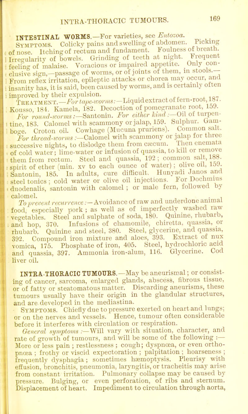 INTESTINAL WORMS.—For varieties, see Entozoa. Symptoms. Colicky pains and swelling of abdomen. Picking of nose Itching of rectum and fundament. Foulness of breath. I Irregularity of bowels. Grinding of teeth at night. Frequent feeliV of malaise. Voracious or impaired appetite. Only con- clusive sio-n — passage of worms, or of joints of them, in stools.— i From reflex irritation, epileptic attacks or chorea may occur, and i insanity has, it is said, been caused by worms, and is certainly often . improved by their expulsion. TbbAtmbnt.—For tape-worms:— Liquid extract ot tern-root, ia/. Kousso 184. Kamela, 182. Decoction of pomegranate root, 159. For round-worms .-—Santonin. For either land .—Oil of turpen- i tine, 183. Calomel with scammony or jalap, 159. Sulphur. Gam- I boge. Croton oil. Cowhage (Mucuna pruriens). Common salt. For thread-worms .-—Calomel with scammony or jalap for three • successive nights, to dislodge them from csecum. Then enemata . of cold water: lime-water or infusion of quassia, to kill or remove ■ them from rectum. Steel and quassia, 192 ; common salt, 188. • spirit of ether (min. xv to each ounce of water) ; olive oil, 159. Santonin, 185. In adults, cure difficult. Hunyadi Janos and steel tonics ; cold water or olive oil injections. For Dochmius duodenalis, santonin with calomel ; or male fern, followed by calomel. , To prevent recurrence .— Avoidance of raw and underdone animal food, especially pork ; as well as of imperfectly washed raw ■ vegetables. Steel and sulphate of soda, 180. Quinine, rhubarb, . and hop, 370. Infusions of chamomile, chiretta, quassia, or rhubarb. Quinine and steel, 380. Steel, glycerine, and quassia, 392. Compound iron mixture and aloes, 393. Extract of mix vomica, 175. Phosphate of iron, 405. Steel, hydrochloric acid and quassia, 397. Ammonia iron-alum, 116. Glycerine. Cod liver oil. INTRA-THORACIC TUMOURS. —May be aneurismal; or consist- ing of cancer, sarcoma, enlarged glands, abscess, fibrous tissue, or of fatty or steatomatosis matter. Discarding aneurisms, these tumours usually have their origin in the glandular structures, and are developed in the mediastina. • Symptoms. Chiefly due to pressure exerted on heart and lungs; or on the nerves and vessels. Hence, tumour often considerable before it interferes with circulation or respiration. General symptoms —Will vary with situation, character, and rate of growth of tumours, and will be some of the following :— More or less pain ; restlessness ; cough; dyspnoea, or even ortho- pnea ; frothy or viscid expectoration ; palpitation ; hoarseness ; frequently dysphagia; sometimes htemoptysis. Pleurisy with effusion, bronchitis, pneumonia, laryngitis, or tracheitis may arise from constant irritation. Pulmonary collapse may be caused by pressure. Bulging, or even perforation, of ribs and sternum. Displacement of heart. Impediment to circulation through aorta,