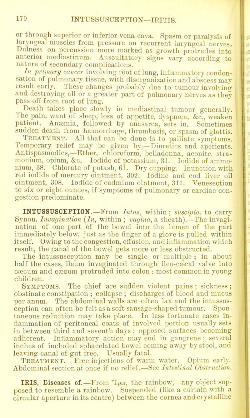 or through superior or inferior vena cava. Spasm or paralysis of laryngeal muscles from pressure on recurrent laryngeal nerves. Dulness on percussion more marked as growth protrudes into anterior mediastinum. Auscultatory signs vary according to nature of secondary complications. In primary cancer involving root of lung, inflammatory conden- sation of pulmonary tissue, with disorganization and abscess may result early. These changes probably due to tumour involviner and destroying all or a greater part of pulmonary nerves as they pass oil' from root of lung. ^ Death takes place slowly in mediastinal tumour generally. I The pain, want of sleep, loss of appetite, dyspnoea, &c, weaken | patient. Anaemia, followed by anasarca, sets in. Sometimes sudden death from haemorrhage, thrombosis, or spasm of glottis. Treatment. All that can be done is to palliate symptoms. Temporary relief may be given by,—Diuretics and aperients. Antispasmodics,—Ether, chloroform, belladonna, aconite, stra- monium, opium, &c. Iodide of potassium, 31. Iodide of ammo- nium, 38. Chlorate of potash, 61. Dry cupping. Inunction with red iodide of mercury ointment, 302. Iodine and cod liver oil ointment, 308. Iodide of cadmium ointment, 311. Venesection to six or eight ounces, if symptoms of pulmonary or cardiac con- gestion predominate. INTUSSUSCEPTION. —From Intus, within; suscipio, to carry Synon. Invagination {In, within ; vagina, a sheath).—The invagi- nation of one part of the bowel into the lumen of the part immediately below, just as the finger of a glove is pulled within itself. Owing to the congestion, effusion, and inflammation which result, the canal of the bowel gets more or less obstructed. The intussusception may be single or multiple ; in about half the cases, ileum invaginated through ileo-caxial valve into cajcum and caecum protruded into colon : most common in young children. Symptoms. The chief are sudden violent pains ; sickness; obstinate constipation ; collapse ; discharges of blood and mucus per anum. The abdominal walls are often lax and the intussus- ception can often be felt as a soft sausage-shaped tumour. Spon- taneous reduction may take place. In less fortunate cases in- flammation of peritoneal coats of involved portion usually sets in between third and seventh days ; opposed surfaces becoming adherent. Inflammatory action may end in gangrene ; several inches of included sphacelated bowel coming away by stool, and leaving canal of gut free. Usually fatal. Treatment. Free injections of warm water. Opium early. Abdominal section at once if no relief.—See Intestinal Obstruction. IRIS, Diseases of.—From'Jpis, the rainbow,—any object sup- posed to resemble a rainbow. Suspended (like a curtain with a circular aperture in its centre) between the cornea and crystalline
