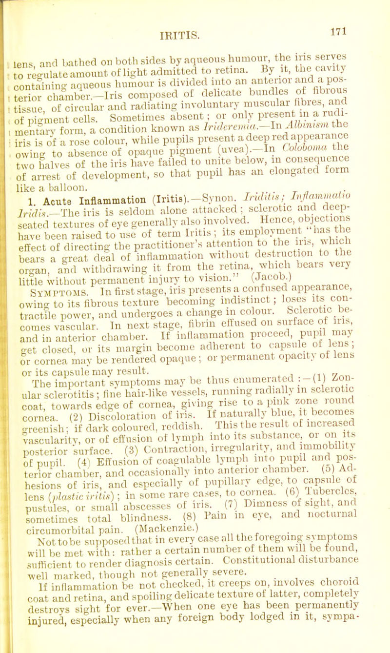 lens and bathed on both sides by aqueous humour, the ins serves o re*, late amount of light admitted to retina. By it, the cavit y containing aqueous humour is divided into an anterior and a pos- ■ terioiclmmber.-Iris composed of delicate bundles of fibrous • tissue of circular and radiating involuntary muscular fibres, and Of p^ment cells. Sometimes absent; or only present m a rudi- mentoy form, a condition known as Irideremia.-In Albinism the Ss is of a rose colour, while pupils present a deep red appearance owing to absence of opaque pigment uvea .-In Colobomajhe two halves of the iris have failed to unite below, m consequence Of arrest of development, so that pupil has an elongated form like a balloon. 1. Acute Inflammation (Iritis).-Synon. Irulitis; Ivflammatw Iridis.—'Ihe iris is seldom alone attacked ; sclerotic and deep- seated textures of eye generally also involved. Hence objections have been raised to use of term Ir tis; its employment _ has the effect of directing the practitioner's attention to the iris, which bears a great deal of inflammation without destruction to the organ, and withdrawing it from the retina which bears yeiy little without permanent injury to vision. (Jacob.) Symptoms. In first stage, iris presents a confused appeaiance, owing to its fibrous texture becoming indistinct; loses its con- tractile power, and undergoes a change m colour. Sclerotic be- comes vascular. In next stage, fibrin effused on surface of iris and in anterior chamber. If inflammation proceed, pup 1 may get closed, or its margin become adherent to capsule of lens or cornea may be rendered opaque ; or permanent opacity ot lens or its capsule may result . The important symptoms may be thus enumerated Zon- ular sclerotitis ; fine hair-like vessels, running radially in sclerotic coat, towards edge of cornea, giving rise to a pink zone round cornea. (2) Discoloration of iris. If naturally blue, it becomes greenish; if dark coloured, reddish. This the result of increased vascularity or of effusion of lymph into its substance, or on its posterior surface. (3) Contraction, irregu arity, and immobility of pupil. (4) Effusion of coagulable lymph into pupil and pos- terior chamber, and occasionally into anterior chamber. (5 Ad- hesions of iris, and especially of pupillary edge to capsule of lens (plastic iritis) ; in some rare cases, to cornea. (6) luberclcs pustules, or small abscesses of iris. (7) Dimness of sight, and sometimes total blindness. (8) Pain m eye, and nocturnal circumorbital pain. (Mackenzie.) Not tobe supposed that in every case all the foregoing symptoms will be met with : rather a certain number ol them will be found, sufficient to render diagnosis certain. Constitutional disturbance well marked, though not generally severe. _ If inflammation be not checked, it creeps on, involves choroid coat and retina, and spoiling delicate texture oi latter, completely destroys sight for ever.—When one eye has been permanently injured, especially when any foreign body lodged in it, sympa-