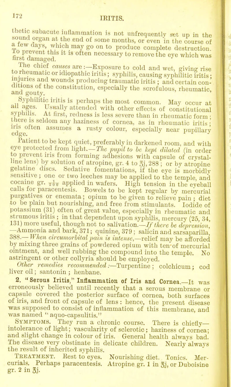thetic subacute luflammation is not unfrequently set up in the sound organ at the end of some months, or even in the course of a tew days, which may go on to produce complete destruction 10 pi event this it is often necessary to remove the eye which was nrst damaged. The chief causes are:—Exposure to cold and wet, givin°- rise to rheumatic or idiopathic iritis ; syphilis, causing syphilitic iritis • injuries and wounds producing traumatic iritis ; and certain con- ditions of the constitution, especially the scrofulous, rheumatic, and gouty. ' Syphilitic iritis is perhaps the most common. May occur at all ages. Usually attended with other effects of constitutional syphilis. At first, redness is less severe than in rheumatic form • tliere is seldom any haziness of cornea, as in rheumatic iritis' edge0 assames a msty colour, especially near pupillary Patient to be kept quiet, preferably in darkened room, and with eye protected from light, — The pupil to be kepi dilated (in order to prevent iris from forming adhesions with capsule of crystal- line lens) by solution of atropine, gr. 4 to gj, 288 ; or by atropine gelatine discs. Sedative fomentations, if the eye is morbidly sensitive; one or two leeches may be applied to the temple, and cocaine gr. ^ applied in wafers. High tension in the eyeball calls for paracentesis. Bowels to be kept regular by mercurial purgatives or enemata; opium to be given to relieve pain ; diet to be plain but nourishing, and free from stimulants. Iodide of potassium (31) often of great value, especially in rheumatic and strumous iritis ; in that dependent upon syphilis, mercury (25, 34, 131) more useful, though not to salivation.— If there be depression, —Ammonia and bark, 371; quinine, 379 ; sali'cin and sarsaparilla, 388.— When circumorbitalpain is intense,—relief may be afforded by mixing three grains of powdered opium with ten-of mercurial ointment, and well rubbing the compound into the temple. No astringent or other collyria should be employed. Other remedies recommended:—Turpentine ; colchicum; cod liver oil; santonin ; henbane. 2.  Serous Iritis, Inflammation of Iris and Cornea.—It was erroneously believed until recently that a serous membrane or capsule covered the posterior surface of cornea, both surfaces of iris, and front of capsule of lens : hence, the present disease was supposed to consist of inflammation of this membrane, and was named  aquo-capsulitis. Symptoms. They run a chronic course. There is chiefly— intolerance of light; vascularity of sclerotic; haziness of cornea; and slight change in colour of iris. General health always bad. The disease very obstinate in delicate children. Nearly'always the result of inherited syphilis. Treatment. Rest to eyes. Nourishing diet, Tonics. Mer- curials. Perhaps paracentesis. Atropine gr. 1 in gj, or Duboisine gr. 2 in gj.