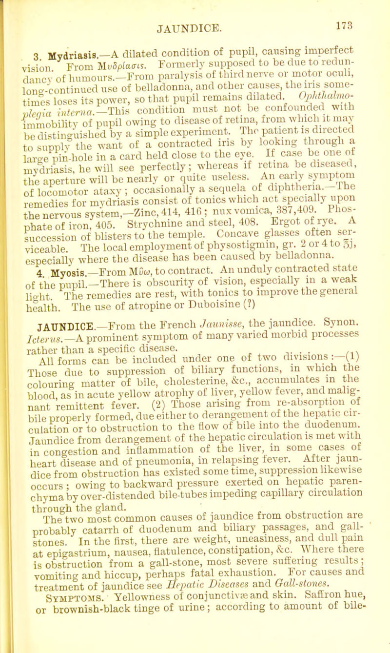 JAUNDICE. 3 Mydriasis.—A dilated condition of pupil, causing imperfect vision From MvBplaais. Formerly supposed to be due to redun- dancy' of humours.—From paralysis of third nerve or motor oculi, long-continued use of belladonna, and other causes the ins some- times loses its power, so that pupil remains dilated Ophthalmo- vleaia interna.—This condition must not be confounded with immobility of pupil owing to disease of retina, from which it may ^distinguished by a simple experiment. The patient is directed to supply the want of a contracted ins by looking through a lai-e pin-hole in a card held close to the eye. If case be one of mydriasis, he will see perfectly; whereas if retina be diseased, the aperture will be nearly or quite useless. An early symptom of locomotor ataxy; occasionally a sequela of diphtheria.-Ihe remedies for mydriasis consist of tonics which act specially upon hTneryoussystem,-Zinc,414, 416 ; mix vomica, 887,409 Phos- phate of iron, 405. Strychnine and steel, 408. Ergot of rye. A succession of blisters to the temple. Concave glasses often ser- viceable. The local employment of physostigmm, gr. 2 or 4 to g], especially where the disease has been caused by belladonna. 4 Myosis —From MDw, to contract. An unduly contracted state of the pupil.—There is obscurity of vision, especially in a weak light. The remedies are rest, with tonics to improve the general health. The use of atropine or Duboisine (?) JAUNDICE —From the French Jaunisse, the jaundice. Synon. Icterus. A prominent symptom of many varied morbid processes rather than a specific disease. . All forms can be included under one of two divisions :—(1) Those due to suppression of biliary functions, in which the colouring matter of bile, cholesterine, &c„ accumulates m the blood, as in acute yellow atrophy of liver, yellow fever, and malig- nant remittent fever. (2) Those arising from re-absorption of bile properly formed, due either to derangement of the hepatic cir- culation or to obstruction to the flow of bile into the duodenum Jaundice from derangement of the hepatic circulation is met with in congestion and inflammation of the liver, m some cases of heart disease and of pneumonia, in relapsing fever. After jaun- dice from obstruction has existed some time, suppression likewise occurs • owino- to backward pressure exerted on hepatic paren- chyma by over^distended bile-tubes impeding capillary circulation through the gland. The two most common causes of jaundice from obstruction are probably catarrh of duodenum and biliary passages, and gall- stones In the first, there are weight, uneasiness, and dull pam at epigastrium, nausea, flatulence, constipation, &c. Where there is obstruction from a gall-stone, most severe sulienug results; vomiting and hiccup, perhaps fatal exhaustion. For causes and treatment of jaundice see Hepatic Diseases and Gall-stones. Symptoms. Yellowness of conjuncture and skin. Saffron hue, or brownish-black tinge of urine; according to amount of bile-