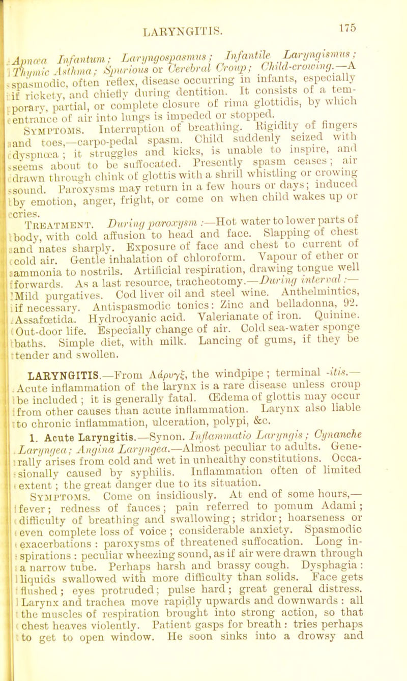LARYNGITIS. Apnu « Infantum; Laryngospasmus; Infantile Laryngumus Thymic Asthma; Spurious on Cerebral Croup; Child-crowing.-A sspasmodic, often reflex, disease occurring in infants, especially if rickety, and chiefly during dentition. It consists of a tem- Eporary partial, or complete closure of rhna glottidis, by which eentrance of air into lungs is impeded or stopped .symptoms. Interruption of breathing. Rigidity of finger* and toes,—carpo-pedal spasm. Child suddenly seized with dvs,,nu.-a; it struggles and kicks, is unable to inspire, and sseems about to be suffocated. Presently spasm ceases; air drawn through Hunk of glottis with a shrill whistling or crowing iSOund Paroxysms may return in a few hours or days; induced tby emotion, anger, fright, or come on when child wakes up or 01 Treatment During paroxysm .-—Hot water to lower parts of ibody, with cold affusion to head and face. Slapping of chest -and' nates sharply. Exposure of face and chest to current of i cold air. Gentle inhalation of chloroform. Vapour of ether or aammonia to nostrils. Artificial respiration, drawing tongue well •forwards. As a last resource, tracheotomy.—During interval.— i 'Mild purgatives. Cod liver oil and steel wine. Anthelmintics, : if necessary. Antispasmodic tonics: Zinc and belladonna, 92. Assafcetida. Hydrocyanic acid. Valerianate of iron. Quinine. Out-door life. Especially change of air. Cold sea-water sponge baths. Simple diet, with milk. Lancing of gums, if they be tender and swollen. LARYNGITIS.—From Adpvyz, the windpipe ; terminal -itis. - Acute inflammation of the larynx is a rare disease unless croup be included ; it is generally fatal. (Edema of glottis may occur from other causes than acute inflammation. Larynx also liable tto chronic inflammation, ulceration, polypi, &c. 1. Acute Laryngitis.—Synon. Inflammatio Laryngis ; Cynanche Laryngea; Angina Laryiigea.—Almost peculiar to adults. Gene- rally arises from cold and wet in unhealthy constitutions. Occa- •sionally caused by syphilis. Inflammation often of limited ■ extent; the great danger due to its situation. Symptoms. Come on insidiously. At end of some hours,— ! fever; redness of fauces; pain referred to pomum Adami; difficulty of breathing and swallowing; stridor; hoarseness or i even complete loss of voice ; considerable anxiety. Spasmodic • exacerbations : paroxysms of threatened suffocation. Long in- ■ spirations : peculiar wheezing sound, as if air were drawn through a narrow tube. Perhaps harsh and brassy cough. Dysphagia : liquids swallowed with more difficulty than solids. Face gets Hushed; eyes protruded; pulse hard; great general distress. Larynx and trachea move rapidly upwards and downwards : all ■ the muscles of respiration brought into strong action, so that chest heaves violently. Patient gasps for breath : tries perhaps • to get to open window. He soon sinks into a drowsy and