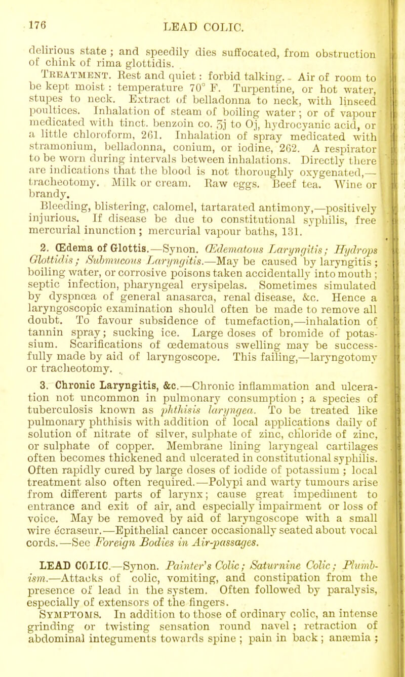 LEAD COLIC. delirious state ; and speedily dies suffocated, from obstruction ot chink of rima glottidis. Treatment. Rest and quiet: forbid talking. - Air of room to be kept moist : temperature 70° F. Turpentine, or hot water, stupes to neck. Extract of belladonna to neck, with linseed poultices. Inhalation of steam of boiling water; or of vapour medicated with tinct. benzoin co. 5j to Oj, hydrocyanic acid, or a little chloroform, 261. Inhalation of spray medicated with stramonium, belladonna, conium, or iodine, 262. A respirator to be worn during intervals between inhalations. Directly there are indications that the blood is not thoroughly oxygenated,— tracheotomy. Milk or cream. Raw eggs. Beef tea. Wine or brandy. Bleeding, blistering, calomel, tartarated antimony,—positively injurious. If disease be due to constitutional syphilis, free mercurial inunction ; mercurial vapour baths, 131. 2. (Edema of Glottis.—Synon. (Edematous Laryngitis ; Hydrops Glottidis; Submucous Laryngitis.—Maybe caused by laryngitis ; boiling water, or corrosive poisons taken accidentally into mouth ; septic infection, pharyngeal erysipelas. Sometimes simulated by dyspnoea of general anasarca, renal disease, &c. Hence a laryngoscopic examination should often be made to remove all doubt. To favour subsidence of tumefaction,—inhalation of tannin spray; sucking ice. Large doses of bromide of potas- sium. Scarifications of cedematous swelling may be success- fully made by aid of laryngoscope. This failing,—laryngotomy or tracheotomy. 3. Chronic Laryngitis, &c.—Chronic inflammation and ulcera- tion not uncommon in pulmonary consumption ; a species of tuberculosis known as phthisis laryngea. To be treated like pulmonary phthisis with addition of local applications daily of solution of nitrate of silver, sulphate of zinc, chloride of zinc, or sulphate of copper. Membrane lining laryngeal cartilages often becomes thickened and ulcerated in constitutional syphilis. Often rapidly cured by large doses of iodide of potassium ; local treatment also often required.—Polypi and warty tumours arise from different parts of larynx; cause great impediment to entrance and exit of air, and especially impairment or loss of voice. May be removed by aid of laryngoscope with a small wire ecraseur.—Epithelial cancer occasionally seated about vocal cords.—See Foreign Bodies in Air-passages. LEAD COLIC.—Synon. Painter's Colic; Saturnine Colic; Plumb- ism.— Attacks of colic, vomiting, and constipation from the presence of lead in the system. Often followed by paralysis, especially of extensors of the fingers. Symptoms. In addition to those of ordinary colic, an intense grinding or twisting sensation round navel ; retraction of abdominal integuments towards spine ; pain in back ; anajmia ;