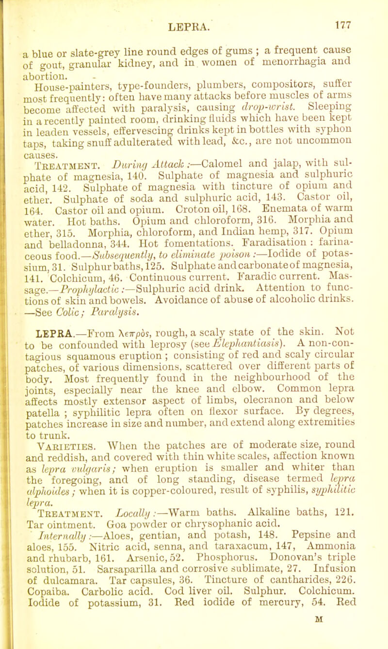 LEPRA. a blue or slate-grey line round edges of gums ; a frequent cause of gout, granular kidney, and in women of menorrhagia and abortion. House-painters, type-founders, plumbers, compositors, suiter most frequently: often have many attacks before muscles of arms become affected with paralysis, causing drop-wrist. Sleeping in a recently painted room, drinking fluids which have been kept in leaden vessels, effervescing drinks kept in bottles with syphon taps, taking snuff adulterated with lead, &c., are not uncommon causes. Teeatment. During Attack :—Calomel and jalap, with sul- phate of magnesia, 140. Sulphate of magnesia and sulphuric acid, 142. Sulphate of magnesia with tincture of opium and ether. Sulphate of soda and sulphuric acid, 143. Castor oil, 164. Castor oil and opium. Croton oil, 168. Enemata of warm water. Hot baths. Opium and chloroform, 316. Morphia and ether, 315. Morphia, chloroform, and Indian hemp, 317. Opium and belladonna, 344. Hot fomentations^ Faradisation : farina- ceous food.—Subsequently, to eliminate poison :—Iodide of potas- sium, 31. Sulphur baths, 125. Sulphate and carbonate of magnesia, 141. Colchicum, 46. Continuous current. Faradic current. Mas- sage —Prophylactic .-—Sulphuric acid drink. Attention to func- tions of skin and bowels. Avoidance of abuse of alcoholic drinks. —See Colic; Paralysis. LEPEA.—From \ewpbs, rough, a scaly state of the skin. Not to be confounded with leprosy (seeElephantiasis). Anon-con- tagious squamous eruption ; consisting of red and scaly circular patches, of various dimensions, scattered over different parts of body. Most frequently found in the neighbourhood of the joints, especially near the knee and elbow. Common lepra affects mostly extensor aspect of limbs, olecranon and below patella ; syphilitic lepra often on ilexor surface. By degrees, patches increase in size and number, and extend along extremities to trunk. Varieties. When the patches are of moderate size, round and reddish, and covered with thin white scales, affection known as lepra vulgaris; when eruption is smaller and whiter than the foregoing, and of long standing, disease termed lepra alphoides ; when it is copper-coloured, result of syphilis, syphilitic lepra. Treatment. Locally .—Warm baths. Alkaline baths, 121. Tar ointment. Goa powder or chrysophanic acid. Internally:—Aloes, gentian, and potash, 148. Pepsine and aloes, 155. Nitric acid, senna, and taraxacum, 147, Ammonia and rhubarb, 161. Arsenic, 52. Phosphorus. Donovan's triple solution, 51. Sarsaparilla and corrosive sublimate, 27. Infusion of dulcamara. Tar capsules, 36. Tincture of cantharides, 226. Copaiba. Carbolic acid. Cod liver oil. Sulphur. Colchicum. Iodide of potassium, 31. Red iodide of mercury, 54. Red M