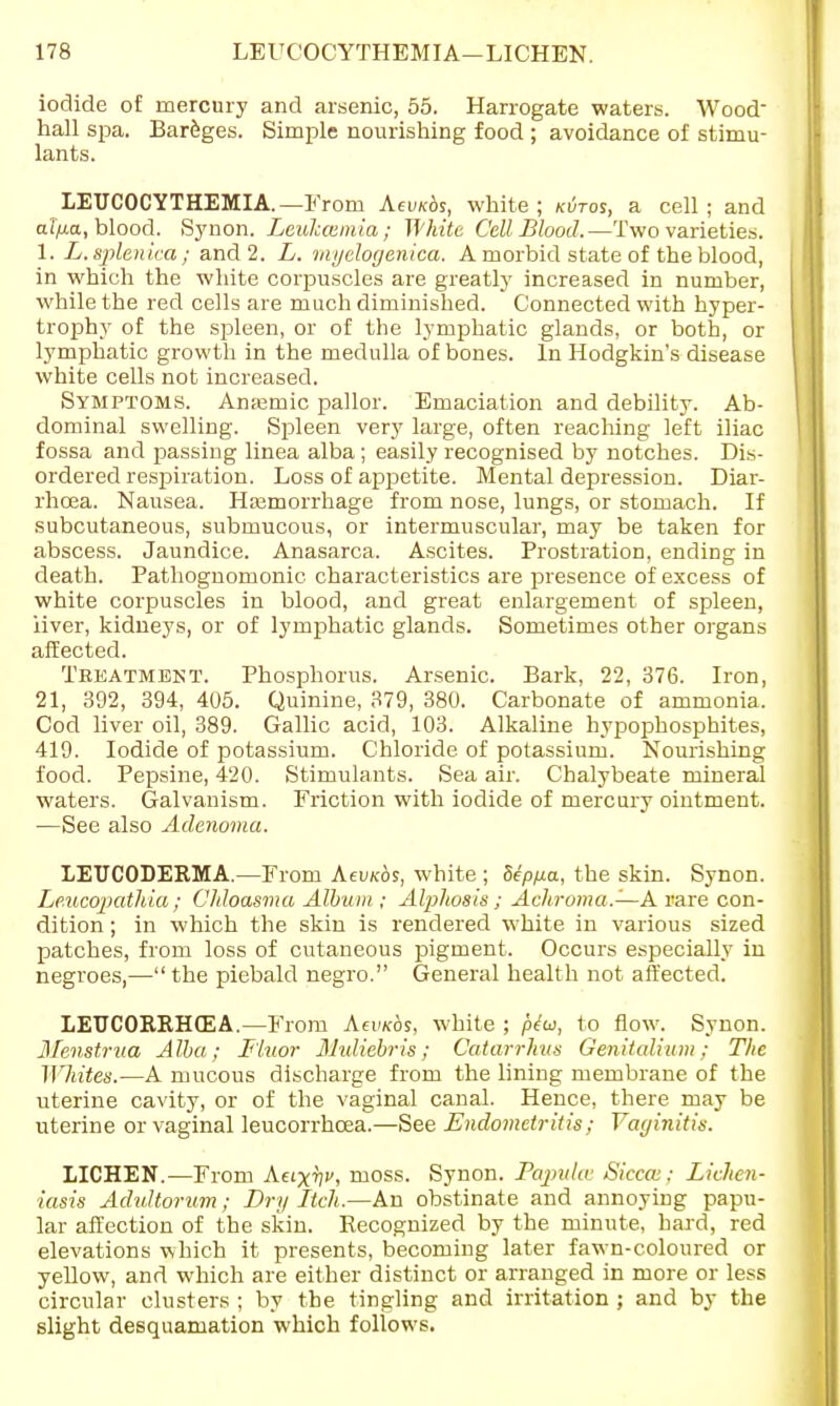iodide of mercury and arsenic, 55. Harrogate waters. Wood hall spa. Bareges. Simple nourishing food ; avoidance of stimu- lants. LEUCOCYTHEMIA.— From Aewcds, white; kutos, a cell; and al/xa, blood. Synon. Leukaemia; White Cell Blood. —Two varieties. 1. L.splenica; and 2. L. myelogenica. A morbid state of the blood, in which the white corpuscles are greatly increased in number, while the red cells are much diminished. Connected with hyper- trophy of the spleen, or of the lymphatic glands, or both, or lymphatic growth in the medulla of bones. In Hodgkin's disease white cells not increased. Symptoms. Anaemic pallor. Emaciation and debility. Ab- dominal swelling. Spleen very large, often reaching left iliac fossa and passing linea alba ; easily recognised by notches. Dis- ordered respiration. Loss of appetite. Mental depression. Diar- rhoea. Nausea. Haemorrhage from nose, lungs, or stomach. If subcutaneous, submucous, or intermuscular, may be taken for abscess. Jaundice. Anasarca. Ascites. Prostration, ending in death. Pathognomonic characteristics are presence of excess of white corpuscles in blood, and great enlargement of spleen, iiver, kidneys, or of lymphatic glands. Sometimes other organs affected. Treatment. Phosphorus. Arsenic. Bark, 22, 376. Iron, 21, 392, 394, 405. Quinine, 379, 380. Carbonate of ammonia. Cod liver oil, 389. Gallic acid, 103. Alkaline hypophosphites, 419. Iodide of potassium. Chloride of potassium. Nourishing food. Pepsine, 420. Stimulants. Sea air. Chalybeate mineral waters. Galvanism. Friction with iodide of mercury ointment. —See also Adenoma. LEUCODERMA.—From Aeu/cos, white ; dep/xa, the skin. Synon. Leucopathia; Chloasma Album ; Alphosis ; Achroma.—A rare con- dition ; in which the skin is rendered white in various sized patches, from loss of cutaneous pigment. Occurs especially in negroes,—the piebald negro. General health not affected. LEUCORRHCEA.—From Aeimbs, white ; p£u, to flow. Synon. Menstrua Alba; Fluor Mvliebris; Catarriius Genitalium ; The Whites.—A mucous discharge from the lining membrane of the uterine cavity, or of the vaginal canal. Hence, there may be uterine or vaginal leucorrhcea.—See Endometritis; Vaginitis. LICHEN.—From Auxw, moss. Synon. Papula; Sicca;; Lichen- iasis Adultorum; Dry Itch.—An obstinate and annoying papu- lar affection of the skin. Recognized by the minute, hard, red elevations which it presents, becoming later fawn-coloured or yellow, and which are either distinct or arranged in more or less circular clusters ; by the tingling and irritation ; and by the slight desquamation which follows.