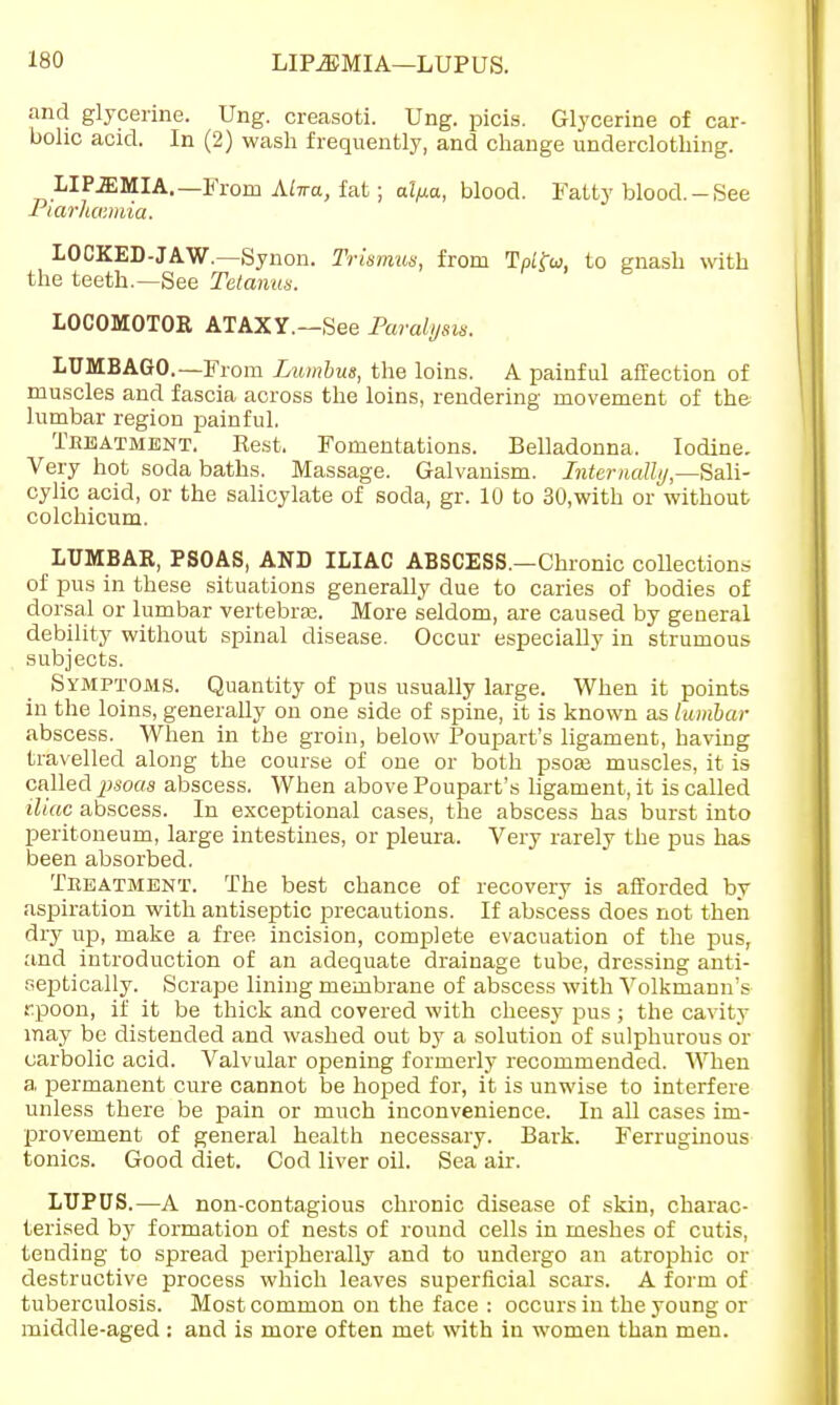 LIPiEMIA—LUPUS. and glycerine. Ung. creasoti. Ung. picis. Glycerine of car- bolic acid. In (2) wash frequently, and change underclothing. LIP.EMIA.— From Aiwa, fat; al/xa, blood. Fatty blood.-See 1 larhcr.mia. LOCKED-JAW.—Synon. Trismus, from Tplfa, to gnash with the teeth.—See Tetanus. LOCOMOTOR ATAXY.—See Paralysis. LUMBAGO.—From Lumbus, the loins. A painful affection of muscles and fascia across the loins, rendering movement of the lumbar region painful. Tkeatment. Best. Fomentations. Belladonna. Iodine. Very hot soda baths. Massage. Galvanism. Internally,—Sali- cylic acid, or the salicylate of soda, gr. 10 to 30,with or without colchicum. LUMBAR, PSOAS, AND ILIAC ABSCESS.—Chronic collections of pus in these situations generally due to caries of bodies of dorsal or lumbar vertebra;. More seldom, are caused by general debility without spinal disease. Occur especially in strumous subjects. Symptoms. Quantity of pus usually large. When it points in the loins, generally on one side of spine, it is known as lumbar abscess. When in the groin, below Poupart's ligament, having travelled along the course of one or both psose muscles, it is called psoas abscess. When above Poupart's ligament, it is called iliac abscess. In exceptional cases, the abscess has burst into peritoneum, large intestines, or pleura. Very rarely the pus has been absorbed. Treatment. The best chance of recovery is afforded by aspiration with antiseptic precautions. If abscess does not then dry up, make a free incision, complete evacuation of the pus, and introduction of an adequate drainage tube, dressing anti- oeptically. Scrape lining membrane of abscess with Volkmann's rpoon, if it be thick and covered with cheesy pus ; the cavity may be distended and washed out by a solution of sulphurous or carbolic acid. Valvular opening formerly recommended. When a permanent cure cannot be hoped for, it is unwise to interfere unless there be pain or much inconvenience. In all cases im- provement of general health necessary. Bark. Ferruginous tonics. Good diet. Cod liver oil. Sea air. LUPUS.—A non-contagious chronic disease of skin, charac- terised by formation of nests of round cells in meshes of cutis, tending to spread peripherally and to undergo an atrophic or destructive process which leaves superficial scars. A form of tuberculosis. Most common on the face : occurs in the young or middle-aged : and is more often met with in women than men.