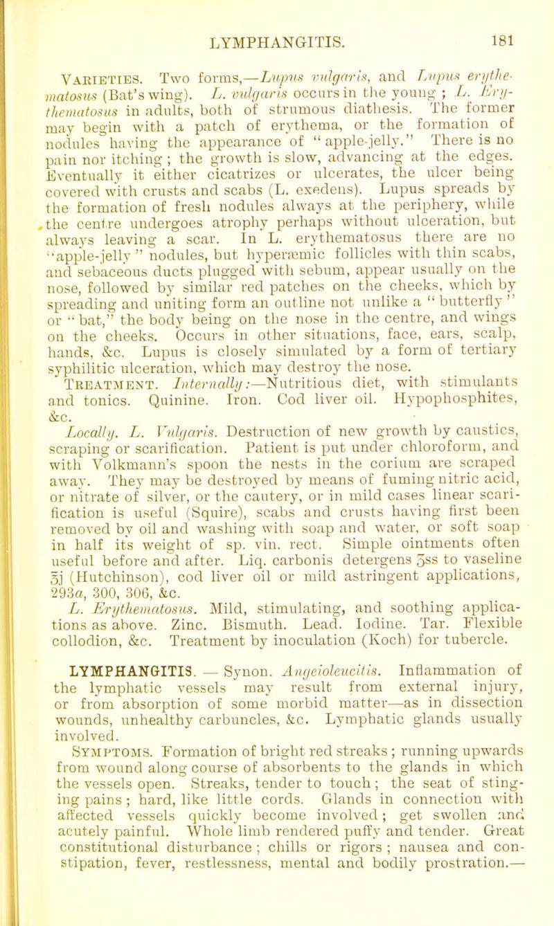 Varieties. Two forms,—Lupus vulgaris, and Lupus erythe- matosus (Bat's wing). L. vulgaris occurs in the young ; L. Ery- thematosus in adults, both of strumous diathesis. The former may begin with a patch of erythema, or the formation of nodules having the appearance of apple-jelly. There is no pain nor itching; the growth is slow, advancing at the edges. Eventually it either cicatrizes or ulcerates, the ulcer being covered with crusts and scabs (L. exedens). Lupus spreads by the formation of fresh nodules always at the periphery, while ,the centre undergoes atrophy perhaps without ulceration, but always leaving a scar. In L. erythematosus there are no ■•apple-jelly  nodules, but hypersemic follicles with thin scabs, and sebaceous ducts plugged with sebum, appear usually on the nose, followed by similar red patches on the cheeks, which by spreading and uniting form an outline not unlike a  butterfly  or  bat, the body being on the nose in the centre, and wings on the cheeks. Occurs in other situations, face, ears, scalp, hands, &c. Lupus is closely simulated by a form of tertiary syphilitic ulceration, which may destroy the nose. Treatment. Internally:—Nutritious diet, with stimulants and tonics. Quinine. Iron. Cod liver oil. Hypophosphites, &c. Locally. L. Vulgaris. Destruction of new growth by caustics, scraping or scarification. Patient is put under chloroform, and with Volkmann's spoon the nests in the corium are scraped away. They may be destroyed by means of fuming nitric acid, or nitrate of silver, or the cautery, or in mild cases linear scari- fication is useful (Squire), scabs and crusts having first been removed by oil and washing with soap and water, or soft soap in half its weight of sp. vin. rect. Simple ointments often useful before and after. Liq. carbonis detergens 5ss to vaseline 5j (Hutchinson), cod liver oil or mild astringent applications, 293«, 300, 306, he. L. Erythematosus. Mild, stimulating, and soothing applica- tions as above. Zinc. Bismuth. Lead. Iodine. Tar. Flexible collodion, &c. Treatment by inoculation (Koch) for tubercle. LYMPHANGITIS. — Synon. Angeioleucitis. Inflammation of the lymphatic vessels may result from external injury, or from absorption of some morbid matter—as in dissection wounds, unhealthy carbuncles, kc. Lymphatic glands usually involved. Symptoms. Formation of bright red streaks ; running upwards from wound along course of absorbents to the glands in which the vessels open. Streaks, tender to touch; the seat of sting- ing pains ; hard, like little cords. Glands in connection with affected vessels quickly become involved; get swollen and acutely painful. Whole limb rendered puffy and tender. Great constitutional disturbance ; chills or rigors ; nausea and con- stipation, fever, restlessness, mental and bodily prostration.—