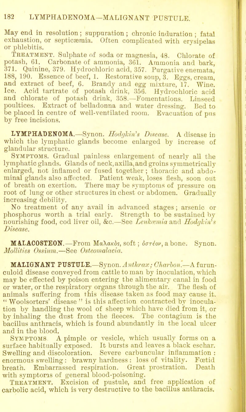 May end in resolution; suppuration ; chronic induration ; fatal exhaustion, or septicaemia. Often complicated with erysipelas or phlebitis. Treatment. Sulphate of soda or magnesia, 48. Chlorate of potash, 61. Carbonate of ammonia, 361. Ammonia and bark, 371. Quinine, 379. Hydrochloric acid, 357. Purgative enemata, 188,190. Essence of beef, 1. Restorative soup, 3. Eggs, cream, and extract of beef, 6. Brandy and egg mixture, 17. Wine. Ice. Acid tartrate of potash drink, 356. Hydrochloric acid and chlorate of potash drink, 358.—Fomentations. Linseed poultices. Extract of belladonna and water dressing. Bed to be placed in centre of well-ventilated room. Evacuation of pns by free incisions. LYMPHADENOMA..—Synon. RodgMn's Disease. A disease in which the lymphatic glands become enlarged by increase of glandular structure. Symptoms. Gradual painless enlargement of nearly all the lymphatic glands. Glands of neck, axilla, and groins symmetrically enlarged, not inflamed or fused together ; thoracic and abdo- minal glands also affected. Patient weak, loses flesh, soon out of breath on exertion. There may be symptoms of pressure on root of lung or other structures in chest or abdomen. Gradually increasing debility. No treatment of any avail in advanced stages ; arsenic or phosphorus worth a trial early. Strength to be sustained by nourishing food, cod liver oil, &c.—See Leukcemia and Hodglin''s Disease. M AXACOSTEON.—From MaXa/cfo, soft; oariov, a bone. Synon. Mollifies Ossium.—See Osteomalacia. MALIGNANT PUSTULE.—Synon. Anthrax; C/iarbon.—A furun- culoid disease conveyed from cattle to man by inoculation, which may be effected by poison entering the alimentary canal in food or water, or the respiratory organs through the air. The flesh of animals suffering from this disease taken as food may cause it.  Woolsorters' disease  is this affection contracted by inocula- tion by handling the wool of sheep which have died from it, or by inhaling the dnst from the fleeces. The contagium is the bacillus anthracis, which is found abundantly in the local ulcer and in the blood. Symptoms A pimple or vesicle, which usually forms on a surface habitually exposed. It bursts and leaves a black eschar. Swelling and discoloration. Severe carbuncular inflammation : enormous swelling : brawny hardness : loss of vitality. Foetid breath. Embarrassed respiration. Great prostration. Deaih with symptoms of general blood-poisoning. Treatment. Excision of pustule, and free application of carbolic acid, which is very destructive to the bacillus anthracis.