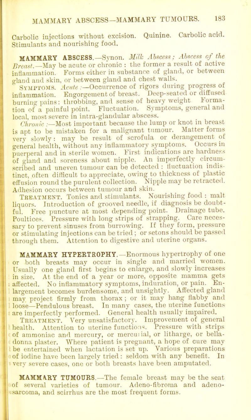 Carbolic injections without excision. Quinine. Carbolic acid. Stimulants and nourishing food. MAMMARY ABSCESS.—Synon. Milk Abscess; Abscess of the Breast.—May be acute or chronic : the former a result of active inflammation. Forms either in substance of gland, or between o'land and skin, or between gland and chest walls. ° Symptoms. Acute .—Occurrence of rigors during progress of inflammation. Engorgement of breast. Deep-seated or diffused burning pains: throbbing, and sense of heavy weight Forma- tion of a painful point. Fluctuation. Symptoms, general and local, most severe in intra-glandular abscess. Chronic ;—Most important because the lump or knot in breast is apt to be mistaken for a malignant tumour. Matter forms very slowly: may be result of scrofula or derangement of general health, without any inflammatory symptoms. Occurs in puerperal and in sterile women. First indications are hardness of gland and soreness about nipple. An imperfectly circum- scribed and uneven tumour can be detected : fluctuation indis- tinct, often difficult to appreciate, owing to thickness of plastic effusion round the purulent collection. Nipple may be retracted. Adhesion occurs between tumour and skin. Treatment. Tonics and stimulants. Nourishing food : malt liquors. Introduction of grooved needle, if diagnosis be doubt- ful. Free puncture at most depending point. Drainage tube. Poultices. Pressure with long strips of strapping. Care neces- sary to prevent sinuses from burrowing. If they form, pressure or stimulating injections can be tried ; or setons should be passed through them. Attention to digestive and uterine organs. MAMMARY HYPERTROPHY. —Enormous hypertrophy of one or both breasts may occur in single and married women. Usually one gland first begins to enlarge, and slowly increases in size. At the end of a year or more, opposite mamma gets affected. No inflammatory symptoms, induration, or pain. En- largement becomes burdensome, and unsightly. Affected gland may project firmly from thorax ; or it may hang flabby and loose—Pendulous breast. In many cases, the uterine functions are imperfectly performed. General health usually impaired. Treatment. Very unsatisfactory. Improvement of general health. Attention to uterine function1?. Pressure with strips of ammoniac and mercury, or mercuiial, or litharge, or bella- donna plaster. Where patient is pregnant, a hope of cure may be entertained when lactation is set up. Various preparations of iodine have been largely tried : seldom with any benefit. In very severe cases, one or both breasts have been amputated. MAMMARY TUMOURS.—The female breast may be the seat of several varieties of tumour. Adeno-fibroma and adeno- • sarcoma, and scirrhus are the most frequent forms.