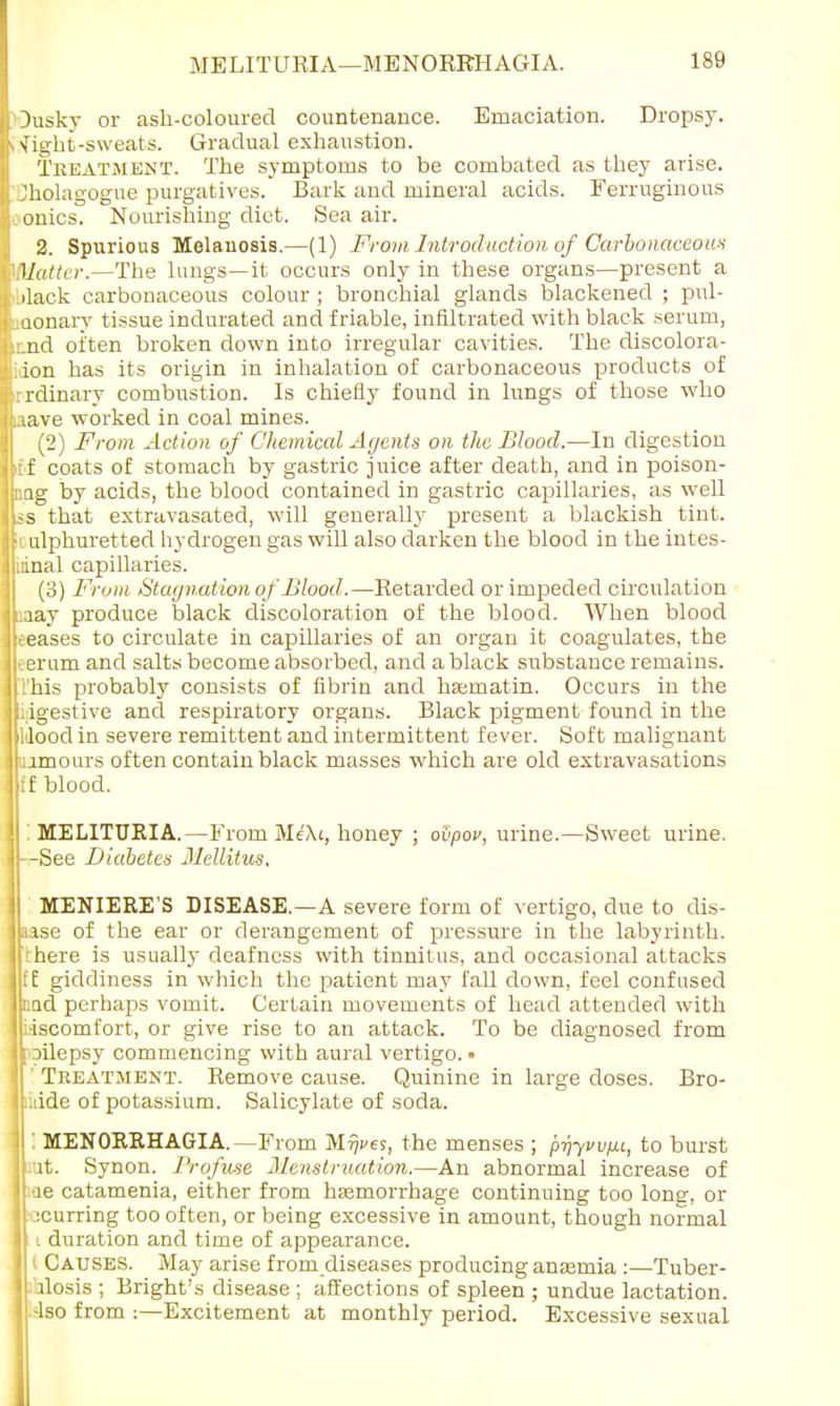 Dusky or ash-coloured countenance. Emaciation. Dropsy. «\[ight-sweats. Gradual exhaustion. Treatment. The symptoms to be combated as they arise, ^holagogue purgatives. Bark and mineral acids. Ferruginous conies. Nourishing diet. Sea air. 2. Spurious Melanosis.—(1) From Introduction of Carbonaceous Matter.—The lungs—it occurs only in these organs—present a iblack carbonaceous colour ; bronchial glands blackened ; pul- monary tissue indurated and friable, infiltrated with black serum, iund oi'ten broken down into irregular cavities. The discolora- idon has its origin in inhalation of carbonaceous products of 'rrdinary combustion. Is chiefly found in lungs of those who aave worked in coal mines. (2) From Action of Chemical Agents on the Blood.—In digestion iff coats of stomach by gastric juice after death, and in poison- nag by acids, the blood contained in gastric capillaries, as well -s that extravasated, will generally present a blackish tint. ulphuretted hydrogen gas will also darken the blood in the intes- tinal capillaries. (3) From Stagnation of Blood.—Retarded or impeded circulation :aay produce black discoloration of the blood. When blood eeases to circulate in capillaries of an organ it coagulates, the oerum and salts become absorbed, and a black substance remains. This probably consists of fibrin and hajmatin. Occurs in the idgestive and respiratory organs. Black pigment found in the idoodin severe remittent and intermittent fever. Soft malignant ujmours often contain black masses which are old extravasations H blood. '. MELITURIA.—From MeXt, honey ; odpov, urine.—Sweet urine. MENIERE'S DISEASE.—A severe form of vertigo, due to dis- Ikase of the ear or derangement of pressure in the labyrinth. Ilthere is usually deafness with tinnitus, and occasional attacks mi giddiness in which the patient may fall down, feel confused jpad perhaps vomit. Certain movements of head attended with I i-iscomfort, or give rise to an attack. To be diagnosed from Iroilepsy commencing with aural vertigo. • Tkeatment. Remove cause. Quinine in large doses. Bro- lluide of potassium. Salicylate of soda. j : MENORRHAGIA.—From M^ves, the menses ; prryvvfu, to burst lliut. Synon. Profuse Menstruation.—An abnormal increase of jrae catamenia, either from haemorrhage continuing too long, or It scurring too often, or being excessive in amount, though normal i duration and time of appearance. ( Causes. May arise from diseases producing anaemia :—Tuber- I ihlosis ; Bright's disease ; affections of spleen ; undue lactation, -lso from :—Excitement at monthly period. Excessive sexual