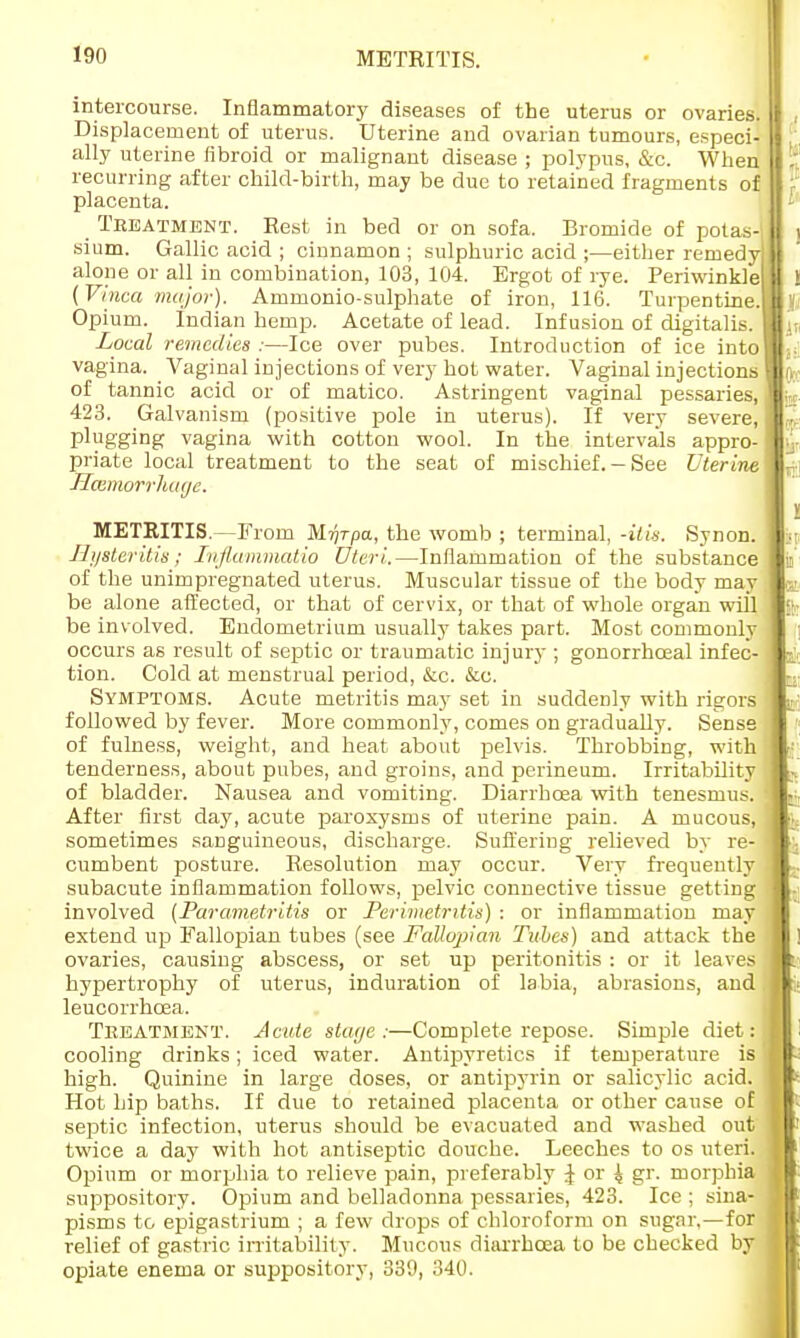 METRITIS. intercourse. Inflammatory diseases of the uterus or ovaries. Displacement of uterus. Uterine and ovarian tumours, especi- ally uterine fibroid or malignant disease ; polypus, &c. When recurring after child-birth, may be due to retained fragments of placenta. Treatment. Rest in bed or on sofa. Bromide of potas-| sium. Gallic acid ; cinnamon ; sulphuric acid ;—either remedy alone or all in combination, 103, 104. Ergot of rye. Periwinkle (Vinca major). Ammonio-sulphate of iron, 116. Turpentine. Opium. Indian hemp. Acetate of lead. Infusion of digitalis. Local remedies :—Ice over pubes. Introduction of ice into vagina. Vaginal injections of very hot water. Vaginal injections of tannic acid or of matico. Astringent vaginal pessaries, 423. Galvanism (positive pole in uterus). If very severe, plugging vagina with cotton wool. In the intervals appro- priate local treatment to the seat of mischief. —See Uterine Mcemorrhage. METRITIS.—From Mrjrpa, the womb ; terminal, -ilia. Synon. Ili/steritis; Infiamniatio Uteri.—Inflammation of the substance of the unimpregnated uterus. Muscular tissue of the body may be alone affected, or that of cervix, or that of whole organ will be involved. Endometrium usually takes part. Most commonly occurs as result of septic or traumatic injury ; gonorrhoeal infec- tion. Cold at menstrual period, &c. &c. Symptoms. Acute metritis may set in suddenly with rigors followed by fever. More commonly, comes on gradually. Sense of fulness, weight, and heat about pelvis. Throbbing, with tenderness, about pubes, and groins, and perineum. Irritability of bladder. Nausea and vomiting. Diarrhoea with tenesmus. After first day, acute paroxysms of uterine pain. A mucous, sometimes sanguineous, discharge. Suffering relieved by re- cumbent posture. Resolution may occur. Very frequently subacute inflammation follows, pelvic connective tissue getting involved (Parametritis or Perimetritis) : or inflammation may extend up Fallopian tubes (see Fallopian Tithes) and attack the ovaries, causing abscess, or set up peritonitis : or it leaves hypertrophy of uterus, induration of labia, abrasions, and leucorrhcea. Treatment. Acute staye :—Complete repose. Simple diet: cooling drinks; iced water. Antipyretics if temperature is high. Quinine in large doses, or antipyrin or salicylic acid. Hot hip baths. If due to retained placenta or other cause of septic infection, uterus should be evacuated and washed out twice a day with hot antiseptic douche. Leeches to os uteri. Opium or morphia to relieve pain, preferably J or ^ gr. morphia suppository. Opium and belladonna pessaries, 423. Ice ; sina- pisms to epigastrium ; a few drops of chloroform on sugar.—for relief of gastric irritability. Mucous diarrhoea to be checked by opiate enema or suppository, 339, 340.