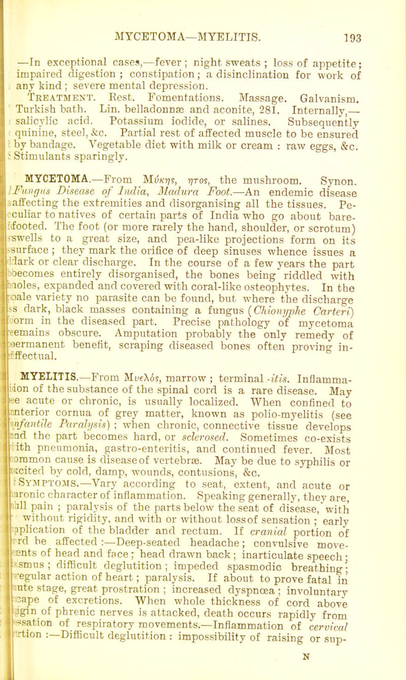 —In exceptional cases,—fever ; night sweats ; loss of appetite; impaired digestion; constipation; a disinclination for work of any kind ; severe mental depression. Treatment. Rest. Fomentations. Massage. Galvanism. Turkish bath. Lin. belladonnas and aconite, 281. Internally — salicylic acid. Potassium iodide, or salines. Subsequently quinine, steel, &c. Partial rest of affected muscle to be ensured by bandage. Vegetable diet with milk or cream : raw eggs, &c. - Stimulants sparingly. MYCETOMA.—From Mikijs, -nros, the mushroom. Synon. Fung us Disease of India, Madura Foot.—An endemic disease .iaffecting the extremities and disorganising all the tissues. Pe- culiar to natives of certain parts of India who go about bare- footed. The foot (or more rarely the hand, shoulder, or scrotum) -swells to a great size, and pea-like projections form on its -■surface ; they mark the orifice of deep sinuses whence issues a Hark or clear discharge. In the course of a few years the part ' becomes entirely disorganised, the bones being riddled with hioles, expanded and covered with coral-like osteophytes. In the roale variety no parasite can be found, but where the discharge -s dark, black masses containing a fungus (Chionypke Carteri) form in the diseased part. Precise pathology of mycetoma eemains obscure. Amputation probably the only remedy of permanent benefit, scraping diseased bones often proving in- effectual. MYELITIS.—From Mi/eXoj, marrow ; terminal -itis. Inflamma- tion of the substance of the spinal cord is a rare disease. May ee acute or chronic, is usually localized. When confined to mterior cornua of grey matter, known as polio-myelitis (see nfantih Paralysis) ; when chronic, connective tissue develops nnd the part becomes hard, or sclerosed. Sometimes co-exists ith pneumonia, gastro-enteritis, and continued fever. Most oramon cause is disease of vertebra?. May be due to syphilis or ccited by cold, damp, wounds, contusions, &c. ' Symptoms.—Vary according to seat, extent, and acute or ironic character of inflammation. Speaking generally, they are, ill pain ; paralysis of the parts below the seat of disease, with without rigidity, and with or without loss of sensation ; early iplication of the bladder and rectum. If cranial portion of rd be affected:—Deep-seated headache; convulsive move- ants of head and face ; head drawn back ; inarticulate speech ■ •smus; difficult deglutition; impeded spasmodic breathing- •egular action of heart; paralysis. If about to prove fatal in ate stage, great prostration ; increased dyspnoea ; involuntary sape of excretions. When whole thickness of cord above jgin of phrenic nerves is attacked, death occurs rapidly from -sat.ion of respiratory movements.—Inflammation of cervical trtlon :—Difficult deglutition : impossibility of raising or sup- N