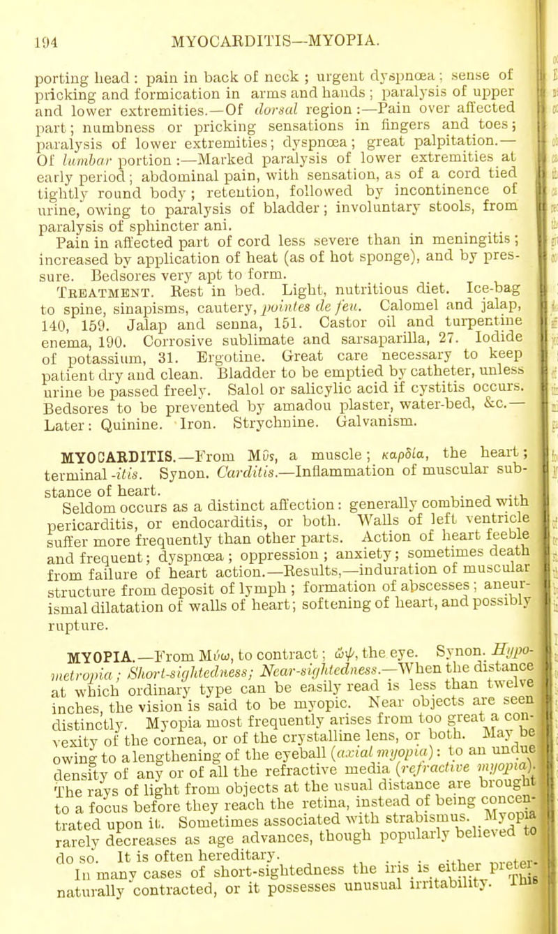 porting Lead : pain in back of neck ; urgent dyspnoea ; sense of pricking and formication in arms and hands ; paralysis of upper and lower extremities.—Of dorsal region:— Pain over affected part; numbness or pricking sensations in Angers and toes; paralysis of lower extremities; dyspnoea; great palpitation.— Of lumbar portion :—Marked paralysis of lower extremities at early period; abdominal pain, with sensation, as of a cord tied tightly round body; retention, followed by incontinence of urine, owing to paralysis of bladder ; involuntary stools, from paralysis of sphincter ani. Pain in affected part of cord less severe than in meningitis; increased by application of heat (as of hot sponge), and by pres- sure. Bedsores very apt to form. Treatment. Rest in bed. Light, nutritious diet. Ice-bag to spine, sinapisms, cautery, pointes de feu. Calomel and jalap, 140, 159. Jalap and senna, 151. Castor oil and turpentine enema, 190. Corrosive sublimate and sarsaparilla, 27. Iodide of potassium, 31. Ergotine. Great care necessary to keep patient dry and clean. Bladder to be emptied by catheter, unless urine be passed freely. Salol or salicylic acid if cystitis occurs. Bedsores to be prevented by amadou plaster, water-bed, &c.— Later: Quinine. Iron. Strychnine. Galvanism. MYOCARDITIS.—From MOs, a muscle; KapSia, the heart; terminal -Ms. Synon. Carditis.—Inflammation of muscular sub- stance of heart. Seldom occurs as a distinct affection: generally combined witn pericarditis, or endocarditis, or both. Walls of left ventricle suffer more frequently than other parts. Action of heart feeble and frequent; dyspnoea ; oppression ; anxiety; sometimes death from failure of heart action.—Results—induration of muscular structure from deposit of lymph ; formation of abscesses; aneur- ismal dilatation of walls of heart; softening of heart, and possibly rupture. MYOPIA. —From Mi5w, to contract; the eye. Synon. Hypo- metropia ; Short-sightedness; Near-sightedness-Whenthe distance at which ordinary type can be easily read is less than twelve inches, the vision is said to be myopic. Near objects are seen distinctly. Myopia most frequently arises from too great a con- vexity of the cornea, or of the crystalline lens, or both. May be owing to a lengthening of the eyeball (axial myopia): to an undue density of any or of all the refractive media (refractive myopia). The rays of light from objects at the usual distance are brought to a focus before they reach the retina, instead of being concen- trated upon it. Sometimes associated with strabismus. Myopia rarely decreases as age advances, though popularly believed to do so. It is often hereditary. . ,M.pfPr.| In many cases of short-sightedness the iris is either pieter naturally contracted, or it possesses unusual irritability. im