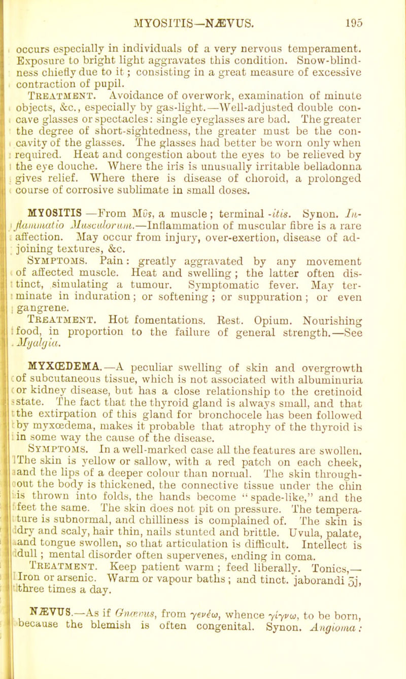 occurs especially in individuals of a very nervous temperament. Exposure to bright light aggravates this condition. Snow-blind- ness chiefly due to it; consisting in a great measure of excessive contraction of pupil. Treatment. Avoidance of overwork, examination of minute objects, &c, especially by gas-light.—Well-adjusted double con- cave glasses or spectacles: single eyeglasses are bad. The greater the degree of short-sightedness, the greater must be the con- i cavity of the glasses. The glasses had better be worn only when : required. Heat and congestion about the eyes to be relieved by ; the eye douche. Where the iris is unusually irritable belladonna . gives relief. Where there is disease of choroid, a prolonged course of corrosive sublimate in small doses. MYOSITIS —From MOy, a muscle ; terminal -itis. Synon. In- < jiaiaiuatio Musculorum.—Inflammation of muscular fibre is a rare affection. May occur from injury, over-exertion, disease of ad- joining textures, &c. Symptoms. Pain: greatly aggravated by any movement ( of affected muscle. Heat and swelling ; the latter often dis- ; tinct, simulating a tumour. Symptomatic fever. May ter- : ruinate in induration ; or softening ; or suppuration ; or even gangrene. Treatment. Hot fomentations. Rest. Opium. Nourishing :food, in proportion to the failure of general strength.—See . Myalgia. MYXEDEMA.—A peculiar swelling of skin and overgrowth C of subcutaneous tissue, which is not associated with albuminuria cor kidney disease, but has a close relationship to the cretinoid -state. The fact that the thyroid gland is always small, and that tthe extirpation of this gland for bronchocele has been followed tby myxcedema, makes it probable that atrophy of the thyroid is : in some way the cause of the disease. Symptoms. In a well-marked case all the features are swollen. I The skin is yellow or sallow, with a red patch on each cheek, ;and the lips of a deeper colour than normal. The skin through- oout the body is thickened, the connective tissue under the chin is thrown into folds, the hands become  spade-like, and the feet the same. The skin does not pit on pressure. The tempera- ture is subnormal, and chilliness is complained of. The skin is dry and scaly, hair thin, nails stunted and brittle. Uvula, palate, and tongue swollen, so that articulation is difficult. Intellect is idull; mental disorder often supervenes, ending in coma. Treatment. Keep patient warm ; feed liberally. Tonics, i Iron or arsenic. Warm or vapour baths ; and tinct. jaborandi 5j, ithree times a day. NiEVTJS.—As if GhuemiB, from yevtw, whence yiyvu, to be born, because the blemish is often congenital. Synon. Angioma: