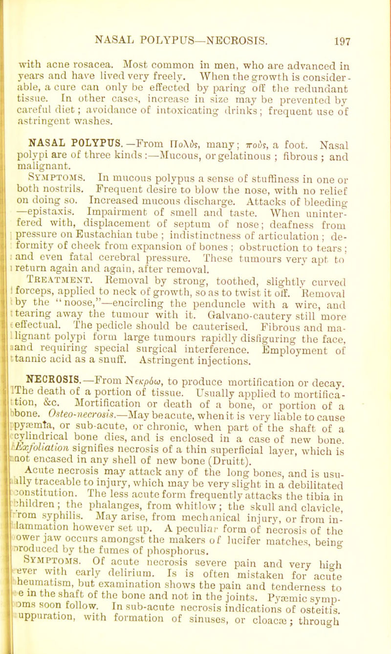 with acne rosacea. Most common in men, who are advanced in years and have lived very freely. When the growth is consider- able, a cure can only be effected by paring off the redundant tissue. In other case-;, increase in size may be prevented by careful diet; avoidance of intoxicating drinks ; frequent use of astringent washes. NASAL POLYPUS. —From IToXik, many; ttoi)s, a foot. Nasal polypi are of three kinds :—Mucous, or gelatinous ; fibrous ; and malignant. Symptoms. In mucous polypus a sense of stuffiness in one or both nostrils. Frequent desire to blow the nose, with no relief on doing so. Increased mucous discharge. Attacks of bleeding —epistaxis. Impairment of smell and taste. When unintei^ fered with, displacement of septum of nose; deafness from pressure on Eustachian tube ; indistinctness of articulation ; de- formity of cheek from expansion of bones ; obstruction to tears ; : and even fatal cerebral pressure. These tumours very apt to 1 return again and again, after removal. Treatment. Removal by strong, toothed, slightlv curved ! forceps, applied to neck of growth, so as to twist it off. Removal by the  noose,—encircling the penduncle with a wire, and ; tearing away the tumour with it. Galvano-cautery still more t effectual. The pedicle should be cauterised. Fibrous and ma- ! lignant polypi form large tumours rapidly disfiguring the face, land requiring special surgical interference. Employment of : tannic acid as a snuff. Astringent injections. NECROSIS.—From NeKp6w, to produce mortification or decay. iThe death of a portion of tissue. Usually applied to mortifica- 'tion, &c. Mortification or death of a bone, or portion of a bbone. Osteo-necrosis.—May beacute, when it is very liable to cause ; pyremta, or sub-acute, or chronic, when part of the shaft of a i cylindrical bone dies, and is enclosed in a case of new bone. Lxjohatwn signifies necrosis of a thin superficial layer, which is mot encased in any shell of new bone (Druitt). Acute necrosis may attack any of the long bones, and is usu- ally traceable to injury, which may be very slight in a debilitated constitution. The less acute form frequently attacks the tibia in bhildren; the phalanges, from Whitlow; the skull and clavicle, rom syphilis. May arise, from mechanical injury, or from in- lammation however set up. A peculiar form of necrosis of the ower jaw occurs amongst the makers of lucifer matches beino- produced by the fumes of phosphorus. Symptoms. Of acute necrosis severe pain and very hio-h ever with early delirium. Is is often mistaken for acute neumatism, but examination shows the pain and tenderness to e in the shaft of the bone and not in the joints. Pytemic symp- 3tns soon follow. In sub-acute necrosis indications of osteitis uppuration, with formation of sinuses, or cloaca?; through