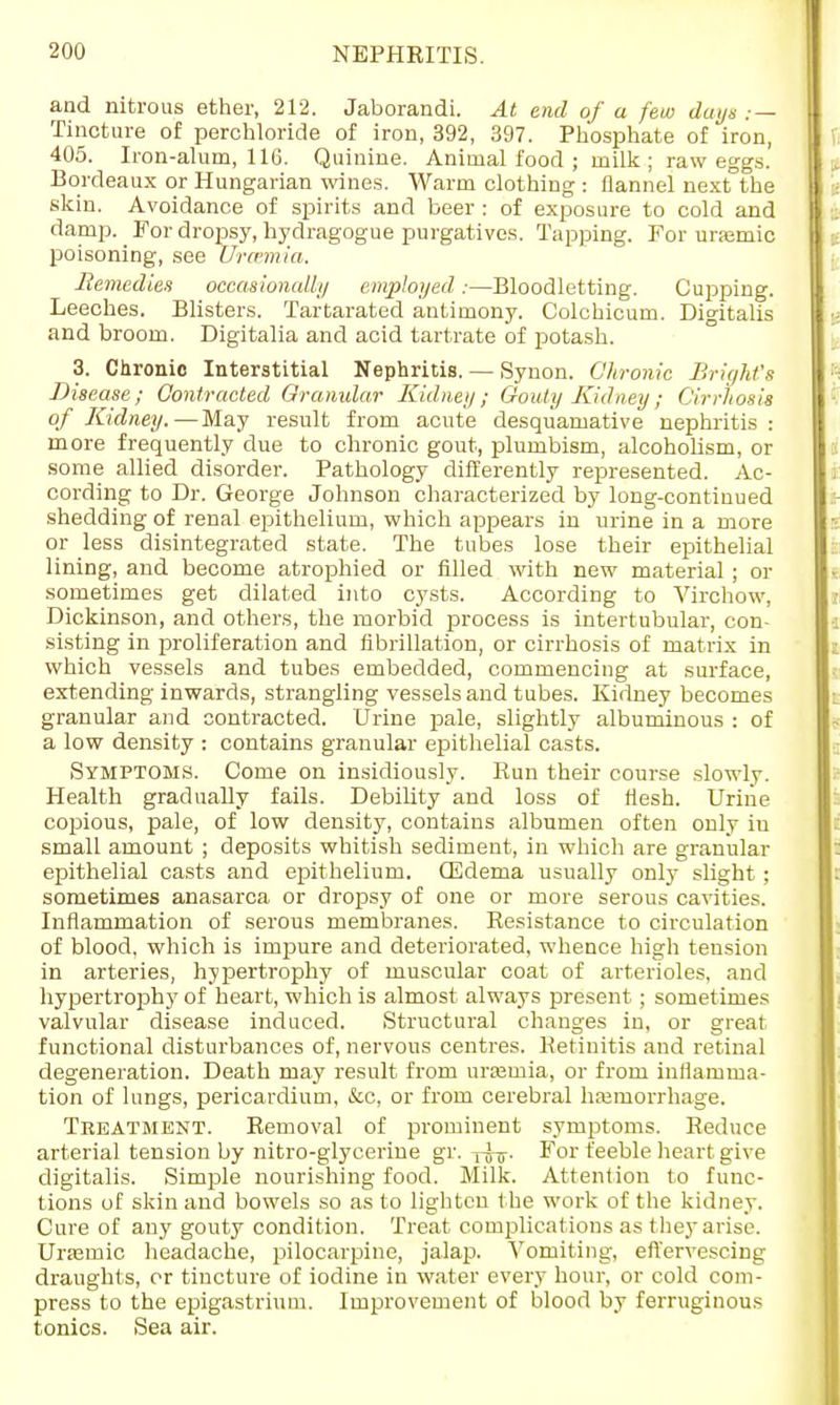 and nitrous ether, 212. Jaborandi. At end of a few days ; — Tincture of perchloride of iron, 392, 397. Phosphate of iron, 405. Iron-alum, 116. Quinine. Animal food ; milk ; raw eggs. Bordeaux or Hungarian wines. Warm clothing : flannel next the skin. Avoidance of spirits and beer : of exposure to cold and damp. For dropsy, hydragogue purgatives. Tapping. For urremic poisoning, see Vrmmia. Remedies occasionally employed :—Bloodletting. Cupping. Leeches. Blisters. Tartarated antimony. Colchicum. Digitalis and broom. Digitalia and acid tartrate of potash. 3. Chronic Interstitial Nephritis. — Synon. Chronic Bright's Disease; Contracted Granular Kidney; Gouty Kidney; Cirrhosis of Kidney.—May result from acute desquamative nephritis : more frequently clue to chronic gout, plumbism, alcoholism, or some allied disorder. Pathology differently represented. Ac- cording to Dr. George Johnson characterized by long-continued shedding of renal epithelium, which appears in urine in a more or less disintegrated state. The tubes lose their epithelial lining, and become atrophied or filled with new material; or sometimes get dilated into cysts. According to Virchow, Dickinson, and others, the morbid process is intertubular, con- sisting in proliferation and fibrillation, or cirrhosis of matrix in which vessels and tubes embedded, commencing at surface, extending inwards, strangling vessels and tubes. Kidney becomes granular and contracted. Urine pale, slightly albuminous : of a low density : contains granular epithelial casts. Symptoms. Come on insidiously. Run their course slowly. Health gradually fails. Debility and loss of flesh. Urine copious, pale, of low density, contains albumen often only iu small amount ; deposits whitish sediment, in which are granular epithelial casts and epithelium. (Edema usually only slight; sometimes anasarca or dropsy of one or more serous cavities. Inflammation of serous membranes. Resistance to circulation of blood, which is impure and deteriorated, whence high tension in arteries, hypertrophy of muscular coat of arterioles, and hypertrophy of heart, which is almost always present ; sometimes valvular disease induced. Structural changes in, or great functional disturbances of, nervous centres. Retinitis and retinal degeneration. Death may result from urasmia, or from inflamma- tion of lungs, pericardium, &c, or from cerebral hemorrhage. Treatment. Removal of prominent symptoms. Reduce arterial tension by nitro-glycerine gr. -pj-j-. For feeble heart give digitalis. Simple nourishing food. Milk. Attention to func- tions of skin and bowels so as to lighten the work of the kidney. Cure of any gouty condition. Treat complications as they arise. Urasmic headache, pilocarpine, jalap. Vomiting, effervescing draughts, or tincture of iodine in water every hour, or cold com- press to the epigastrium. Improvement of blood by ferruginous tonics. Sea air.