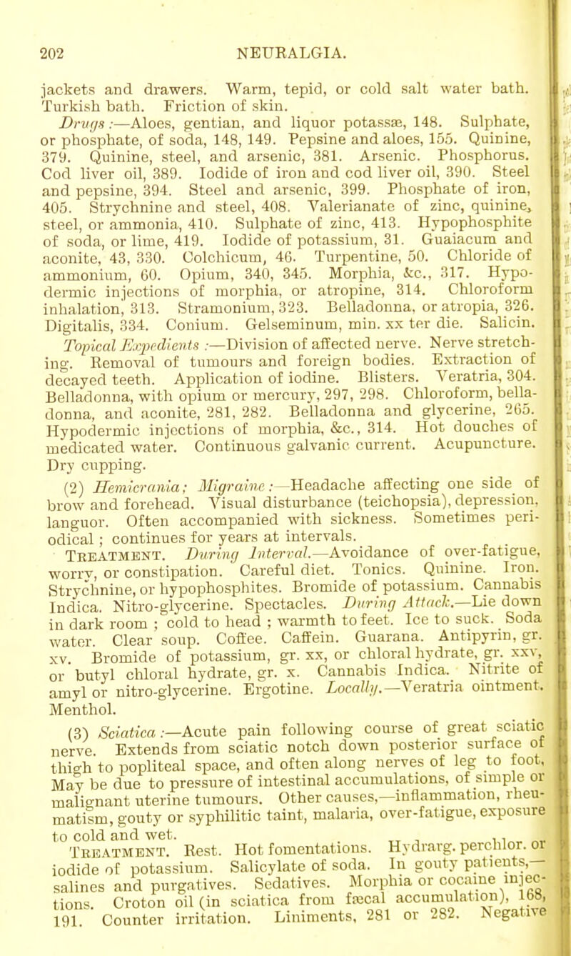 jackets and drawers. Warm, tepid, or cold salt water bath. Turkish bath. Friction of skin. Drugs:—Aloes, gentian, and liquor potassse, 148. Sulphate, or phosphate, of soda, 148, 149. Pepsine and aloes, 155. Quinine, 379. Quinine, steel, and arsenic, 381. Arsenic. Phosphorus. Cod liver oil, 389. Iodide of iron and cod liver oil, 390. Steel and pepsine, 394. Steel and arsenic, 399. Phosphate of iron, 405. Strychnine and steel, 408. Valerianate of zinc, quinine,, steel, or ammonia, 410. Sulphate of zinc, 413. Hypophosphite of soda, or lime, 419. Iodide of potassium, 31. Guaiacum and aconite, 43, 330. Colchicum, 46. Turpentine, 50. Chloride of ammonium, 60. Opium, 340, 345. Morphia, &c, 317. Hypo- dermic injections of morphia, or atropine, 314. Chloroform inhalation! 313. Stramonium, 323. Belladonna, or atropia, 326. Digitalis, 334. Conium. Gelseminum, min. xx ter die. Salicin. Topical Expedients .-—Division of affected nerve. Nerve stretch- ing. Removal of tumours and foreign bodies. Extraction of decayed teeth. Application of iodine. Blisters. Veratria, 304. Belladonna, with opium or mercury, 297, 298. Chloroform, bella- donna, and aconite, 281, 282. Belladonna and glycerine, 265. Hypodermic injections of morphia, &c, 314. Hot douches of medicated water. Continuous galvanic current. Acupuncture. Dry cupping. (2) Hemicrania; Migraine .-—Headache affecting one side of brow and forehead. Visual disturbance (teichopsia), depression, languor. Often accompanied with sickness. Sometimes peri- odical ; continues for years at intervals. Teeatment. During Interval— Avoidance of over-fatigue, worrv, or constipation. Careful diet. Tonics. Quinine. Iron. Strychnine, or hypophosphites. Bromide of potassium. Cannabis Indica. Nitro-glycerine. Spectacles. During Attach.—Die down in dark room ; cold to head ; warmth to feet, Ice to suck. Soda water. Clear soup. Coffee. Caff em. Guarana. Antipyrin, gr. xv Bromide of potassium, gr. xx, or chloral hydrate, gr. xxv or butyl chloral hydrate, gr. x. Cannabis Indica. Nitrite of amyl or nitro-glycerine. Ergotine. Locally.— Veratria ointment. Menthol. (3) Sciatica .—Acute pain following course of great sciatic nerve Extends from sciatic notch down posterior surface ot thigh to popliteal space, and often along nerves of leg to foot, May be due to pressure of intestinal accumulations, of simple or malignant uterine tumours. Other causes.—inflammation, rheu- matism, gouty or syphilitic taint, malaria, over-fatigue, exposure to cold and wet. Teeatment. Rest. Hot fomentations. Hydrarg. perchlor. or iodide of potassium. Salicylate of soda. In gouty patients- salines and purgatives. Sedatives. Morphia or cocaine injec- tions. Croton oil (in sciatica from fiecal accumulation), 168, 191 Counter irritation. Liniments, 281 or 282. Negative