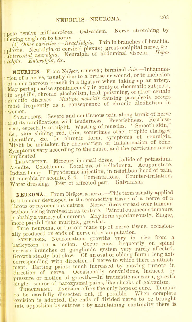 NEURITIS—NEUROMA. pole twelve milliamperes. Galvanism. Nerve stretching by flexino- thigh on to thorax. (4) Other varieties .—BracJdalgia, Pain in branches of brachial nlexus Neuralgia of cervical plexus ; great, occipital nerve, &c intercostal neuralgia. Neuralgia of abdominal viscera. Hepa- talgia. Enteralgia, &c. NEURITIS —From USevpov, a nerve ; terminal -itis.—Inflamma- tion of a nerve, usually due to a bruise or wound, or to inclusion of some nervous branch in a ligature when taking up an artery. May perhaps arise spontaneously in gouty or rheumatic subjects, in syphilis, chronic alcoholism, lead poisoning, or after certain zymotic diseases. Multiple neuritis causing paraplegia occurs most frequently as a consequence of chronic alcoholism m * Symttoms. Severe and continuous pain along trunk of nerve and its ramifications with tenderness. Feverishness. Restless- ness, especially at night. Wasting of muscles. Smooth skin, U skin shining red, thin, sometimes other trophic changes, ulceration, &c. In chronic form, symptoms of neuralgia. Mieht be mistaken for rheumatism or inflammation oi bone. Symptoms vary according to the cause, and the particular nerve Htbeatment. Mercury in small doses. Iodide of potassium. Aconite. Colchicum. Local use of belladonna. Acupuncture. Indian hemp. Hypodermic injection, in neighbourhood ot pam, of morphia or aconite, 314. Fomentations. Counter-irritation. Water dressing. Rest of affected part. Galvanism. NEUROMA.—From NfOpoi/, a nerve.—This term usually applied to a tumour developed in the connective tissue of a nerve of a fibrous or myomatous nature. Nerve fibres spread over tumour, without being involved in its texture. Painful cutaneous tumours, probably a variety of neuroma. May form spontaneously. Single, more painful than multiple, growths. True neuroma, or tumour made up of nerve tissue, occasion- ally produced on ends of nerve after amputation. Symptoms. Neuromatous growths vary in size from a barleycorn to a melon. Occur most frequently on spinal nerves : branches of ganglionic system very rarely affected. Growth steady but slow. Of an oval or oblong form ; long axis corresponding with direction of nerve to which there is attach- ment. Darting pains: much increased by moving tumour in direction of nerve. Occasionally convulsions, induced by pressure or motion of growth.—In traumatic neuroma, growth single : source of paroxysmal pains, like shocks of galvanism. Treatment. Excision offers the only hope of cure. Tumour to be carefully dissected out, if possible. When complete excision is adopted, the ends of divided nerve to be brought into apposition by sutures : by maintaining continuity there is