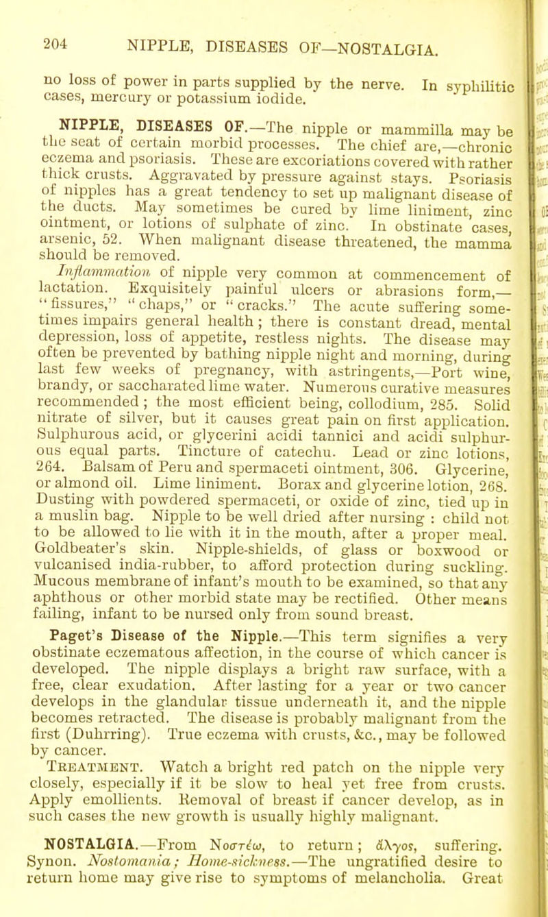 no loss of power in parts supplied by the nerve. In syphilitic cases, mercury or potassium iodide. NIPPLE, DISEASES OF.—The nipple or mammilla may be the seat of certain morbid processes. The chief are,—chronic eczema and psoriasis. These are excoriations covered with rather thick crusts. Aggravated by pressure against stays. Psoriasis of nipples has a great tendency to set up malignant disease of the ducts. May sometimes be cured bv lime liniment, zinc ointment, or lotions of sulphate of zinc. In obstinate 'cases, arsenic, 52. When malignant disease threatened, the mamma should be removed. Inflammation of nipple very common at commencement of lactation. Exquisitely painful ulcers or abrasions form, fissures, chaps, or cracks. The acute suffering some- times impairs general health ; there is constant dread, mental depression, loss of appetite, restless nights. The disease may often be prevented by bathing nipple night and morning, during last few weeks of pregnancy, with astringents,—Port wine, brandy, or saccharated lime water. Numerous curative measures recommended; the most efficient being, collodium, 285. Solid nitrate of silver, but it causes great pain on first application. Sulphurous acid, or glycerini acidi tannici and acidi sulphur- ous equal parts. Tincture of catechu. Lead or zinc lotions, 264. Balsam of Peru and spermaceti ointment, 306. Glycerine, or almond oil. Lime liniment. Borax and glycerine lotion, 268.' Dusting with powdered spermaceti, or oxide of zinc, tied up in a muslin bag. Nipple to be well dried after nursing : child not to be allowed to lie with it in the mouth, after a proper meal. Goldbeater's skin. Nipple-shields, of glass or boxwood or vulcanised india-rubber, to afford protection during suckling. Mucous membrane of infant's mouth to be examined, so that any aphthous or other morbid state may be rectified. Other means failing, infant to be nursed only from sound breast. Paget's Disease of the Nipple.—This term signifies a very obstinate eczematous affection, in the course of which cancer is developed. The nipple displays a bright raw surface, with a free, clear exudation. After lasting for a year or two cancer develops in the glandular tissue underneath it, and the nipple becomes retracted. The disease is probably malignant from the first (Duhrring). True eczema with crusts, &c, may be followed by cancer. Treatment. Watch a bright red patch on the nipple very closely, especially if it be slow to heal yet free from crusts. Apply emollients. Bemoval of breast if cancer develop, as in such cases the new growth is usually highly malignant. NOSTALGIA.—From Noor^w, to return; &\yos, suffering. Synon. Nostomania; Homesickness.—The ungratified desire to return home may give rise to symptoms of melancholia. Great