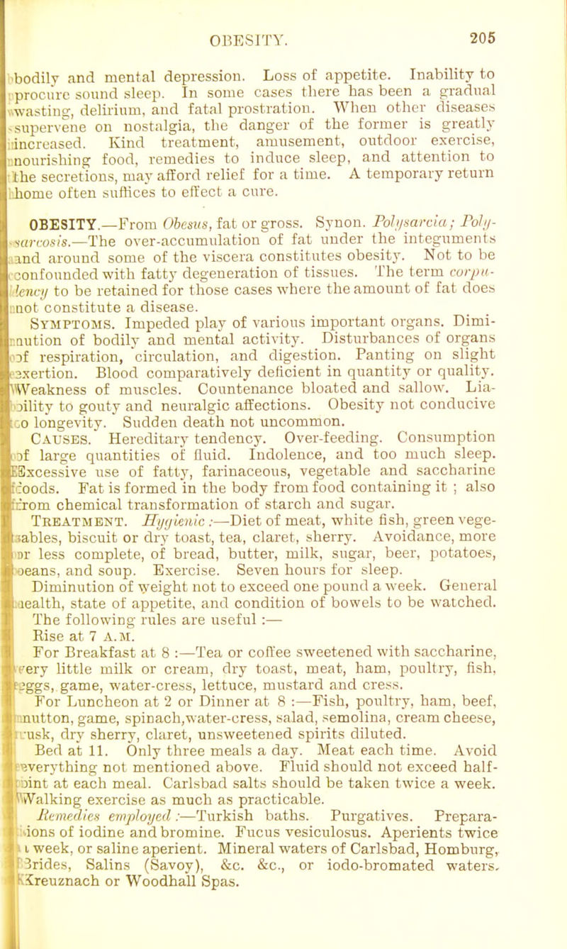 bodily and mental depression. Loss of appetite. Inability to procure sound sleep. In some cases there has been a gradual wasting, delirium, and fatal prostration. When other diseases -supervene on nostalgia, the danger of the former is greatly increased. Kind treatment, amusement, outdoor exercise, nourishing food, remedies to induce sleep, and attention to the secretions, may afford relief for a time. A temporary return home often suffices to effect a cure. OBESITY.—From Obesus, fat or gross. Synon. Polysarcia; Poly- sarcosis.—The over-accumulation of fat under the integuments ind around some of the viscera constitutes obesity. Not to be -onfounded with fatty degeneration of tissues. The term corpu- lency to be retained for those cases where the amount of fat does nnot constitute a disease. Symptoms. Impeded play of various important organs. Dimi- nution of bodily and mental activity. Disturbances of organs oaf respiration, 'circulation, and digestion. Panting on slight sxertion. Blood comparatively deficient in quantity or quality. Weakness of muscles. Countenance bloated and sallow. Lia- bility to gouty and neuralgic affections. Obesity not conducive [go longevity. Sudden death not uncommon. Causes. Hereditary tendency. Over-feeding. Consumption if large quantities of fluid. Indolence, and too much sleep. EExcessive use of fatty, farinaceous, vegetable and saccharine tcoods. Fat is formed in the body from food containing it ; also ;''rom chemical transformation of starch and sugar. Treatment. Hygienic:—Diet of meat, white fish, green vege- tables, biscuit or dry toast, tea, claret, sherry. Avoidance, more n>r less complete, of bread, butter, milk, sugar, beer, potatoes, •oeans, and soup. Exercise. Seven hours for sleep. Diminution of weight not to exceed one pound a week. General laealth, state of appetite, and condition of bowels to be watched. The following rules are useful :— Rise at 7 A.m. For Breakfast at 8 :—Tea or coffee sweetened with saccharine, eery little milk or cream, dry toast, meat, ham, poultry, fish, tjggs, game, water-cress, lettuce, mustard and cress. For Luncheon at 2 or Dinner at 8 :—Fish, poultry, ham, beef, rmutton, game, spinach,water-cress, salad, semolina, cream cheese, :rusk, dry sherry, claret, unsweetened spirits diluted. Bed at 11. Only three meals a day. Meat each time. Avoid fwerything not mentioned above. Fluid should not exceed half- )int at each meal. Carlsbad salts should be taken twice a week. Walking exercise as much as practicable. Remedies employed :—Turkish baths. Purgatives. Prepara- ions of iodine and bromine. Fucus vesiculosus. Aperients twice 111 week, or saline aperient. Mineral waters of Carlsbad, Homburg, brides, Salins (Savoy), &c. &c, or iodo-bromated waters. IK'ireuznach or Woodhall Spas.