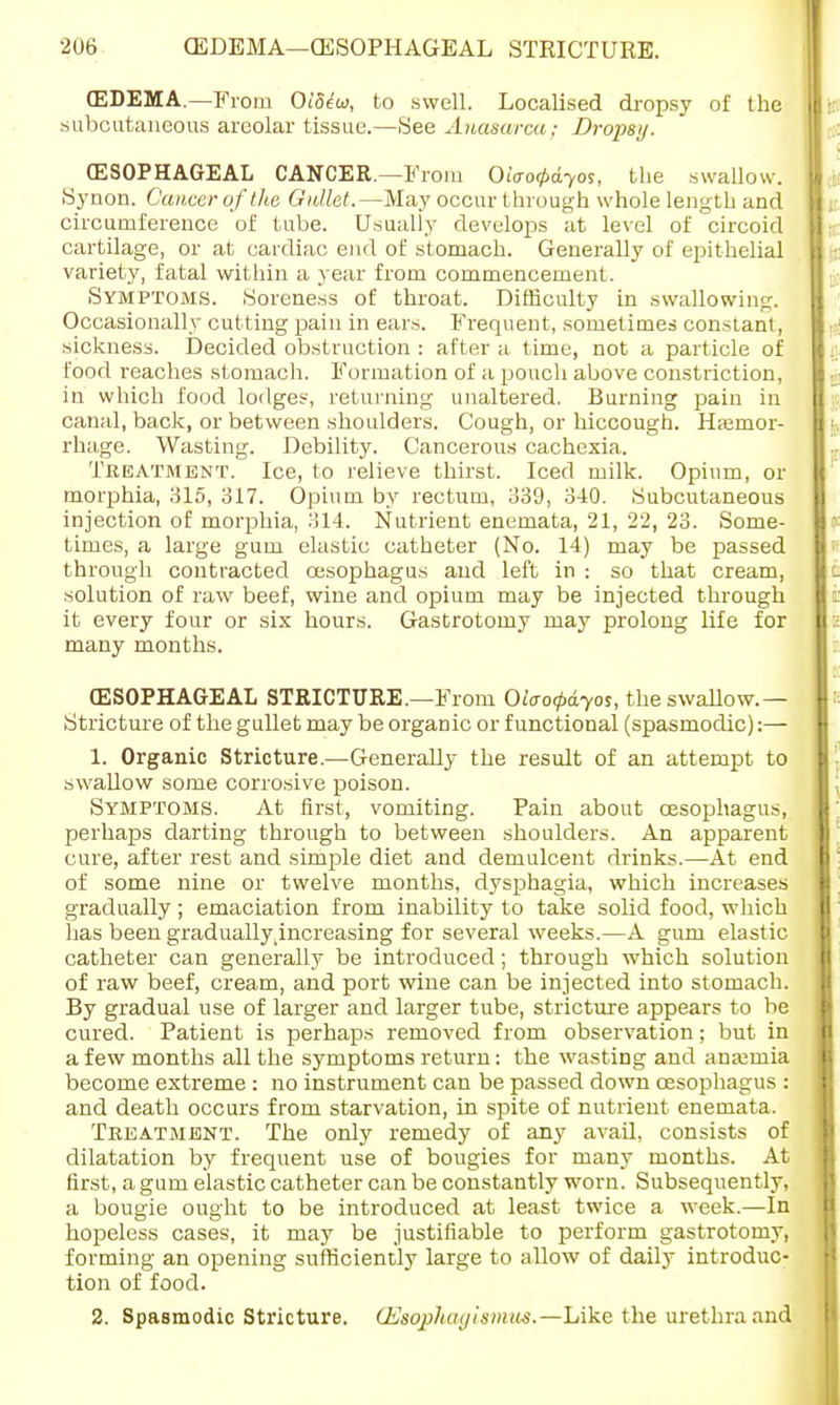 (EDEMA—From Oi'5<?w, to swell. Localised dropsy of the subcutaneous areolar tissue.—See Anasarca : Dropsy. (ESOPHAGEAL CANCER.—From Oiao^dyos, the swallow. Synon. Cancer of the Gullet.—May occur through whole length and circumference of tube. Usually develops at level of circoid cartilage, or at cardiac end of stomach. Generally of epithelial variety, fatal within a year from commencement. Symptoms. Soreness of throat. Difficulty in swallowing. Occasionally cutting pain in ears. Frequent, sometimes constant, sickness. Decided obstruction : after a time, not a particle of food reaches stomach. Formation of a pouch above constriction, in which food lodges, returning unaltered. Burning pain in canal, back, or between shoulders. Cough, or hiccough. Hajmor- rhage. Wasting. Debility. Cancerous cachexia. Treatment. Ice, to relieve thirst. Iced milk. Opium, or morphia, 315, 317. Opium by rectum, 339, 340. Subcutaneous injection of morphia, 314. Nutrient enemata, 21, 22, 23. Some- times, a large gum elastic catheter (No. 14) may be passed through contracted oesophagus and left in : so that cream, solution of raw beef, wine and opium may be injected through it every four or six hours. Gastrotomy may prolong life for many months. (ESOPHAGEAL STRICTURE.—From Olaotpdyos, the swallow.— Stricture of the gullet may be organic or functional (spasmodic):— 1. Organic Stricture.—Generally the result of an attempt to swallow some corrosive poison. Symptoms. At first, vomiting. Pain about oesophagus, perhaps darting through to between shoulders. An apparent cure, after rest and simple diet and demulcent drinks.—At end of some nine or twelve months, dysphagia, which increases gradually ; emaciation from inability to take solid food, which has been gradually^ncreasing for several weeks.—A gum elastic catheter can generally be introduced; through which solution of raw beef, cream, and port wine can be injected into stomach. By gradual use of larger and larger tube, stricture appears to be cured. Patient is perhaps removed from observation; but in a few months all the symptoms return: the wasting and ana;mia become extreme : no instrument can be passed down oesophagus : and death occurs from starvation, in spite of nutrient enemata. Treatment. The only remedy of any avail, consists of dilatation by frequent use of bougies for many months. At first, a gum elastic catheter can be constantly worn. Subsequently, a bougie ought to be introduced at least twice a week.—In hopeless cases, it may be justifiable to perform gastrotomy, forming an opening sufficiently large to allow of daily introduc- tion of food. 2. Spasmodic Stricture. CEsophagismus.— Like the urethra and