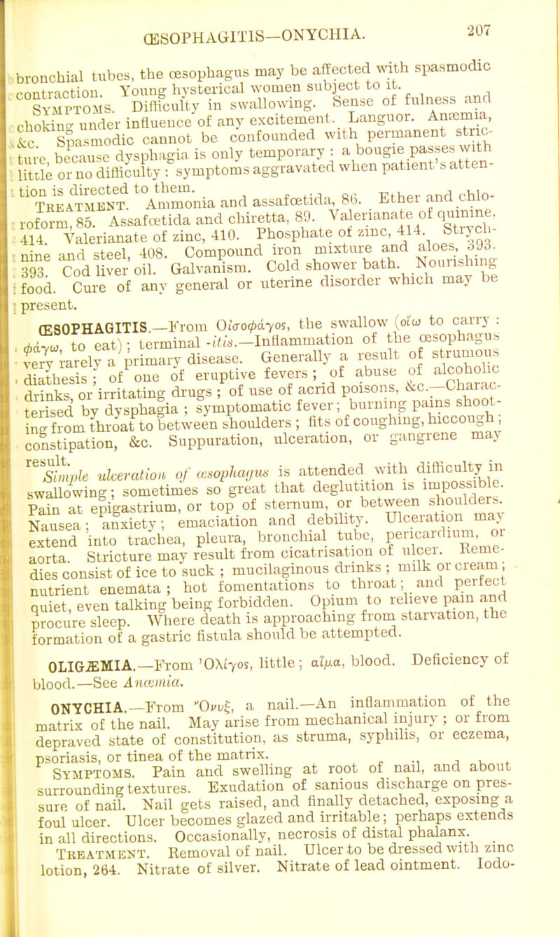 bronchial tubes, the oesophagus may be affected with spasmodic contraction. Young hysterical women subject to it. Symptoms. Difficulty in swallowing, Sense of fulness ana chok™ der influence of any excitement. Languor. An™, tc Spasmodic cannot be confounded with permanent stric- ture because dysphagia is only temporary : a bougie passes with Uttle or no difficulty Symptoms aggravated when patient's atten- ^^SJS ^monia and assafcetida 86. . Ether and chlo- roforS 85. Assafcetida and chiretta, 89. Va erianate of qumine, 414 Valerianate of zinc, 410. Phosphate ot zinc, 414 Strycb nine -ind steel 408. Compound iron mixture and aloes, oJrf. 393 Cod lS oil Galvanism. Cold shower bath Nourishing food. Cure of any general or uterine disorder which may be present. OESOPHAGITIS —From OiVo^os, the swallow (oi'w to carry : **Zu to eat I • terminal -^-.-Inflammation of the oesophagus I tX rarely a prKy disease. Generally a result of strumous ■ diathesis; o/one of eruptive fevers; of abuse of alcohohc drinks or irritating drugs ; of use of acrid poisons, &c.—Cnarac- Sised by dysphagia ; symptomatic fever; burning pains shoot- rK frL throyat to between shoulders ; fits of coughing, hiccough, constipation, &c. Suppuration, ulceration, or gangrene ma> ^Simple ulceration of axophagvs is attended with difficulty in swallowing; sometimes so great that deglutition is impossible, plin at epigastrium, or top of sternum, or between shoulders Nausea; afxiety; emaciation and debility. Ulceration may extend into trachea, pleura, bronchial tube, pericardium oi aorta. Stricture may result from cicatrisation of ulcer. Kerne- dies consist of ice to suck ; mucilaginous drmks ; milk or cream nutrient enemata; hot fomentations to throat- and pertect quiet, even talking being forbidden. Opium to relieve pain and procure sleep. Where death is approaching from starvation, the formation of a gastric fistula should be attempted. OLIGEMIA.—From '0\iyos, little; al/xa, blood. Deficiency of blood.—See Anaemia. ONYCHIA —From OvvZ, a nail.—An inflammation of the matrix of the nail. May arise from mechanical injury ; or from depraved state of constitution, as struma, syphilis, or eczema, psoriasis, or tinea of the matrix. Symptoms. Pain and swelling at root of nail, and about surrounding textures. Exudation of sanious discharge on pres- sure of nail. Nail gets raised, and finally detached, exposing a foul ulcer. Ulcer becomes glazed and irritable; perhaps extends in all directions. Occasionally, necrosis of distal phalanx Tbbatment. Removal of nail. Ulcer to be dressed with zinc lotion, 264. Nitrate of silver. Nitrate of lead ointment. Iodo-