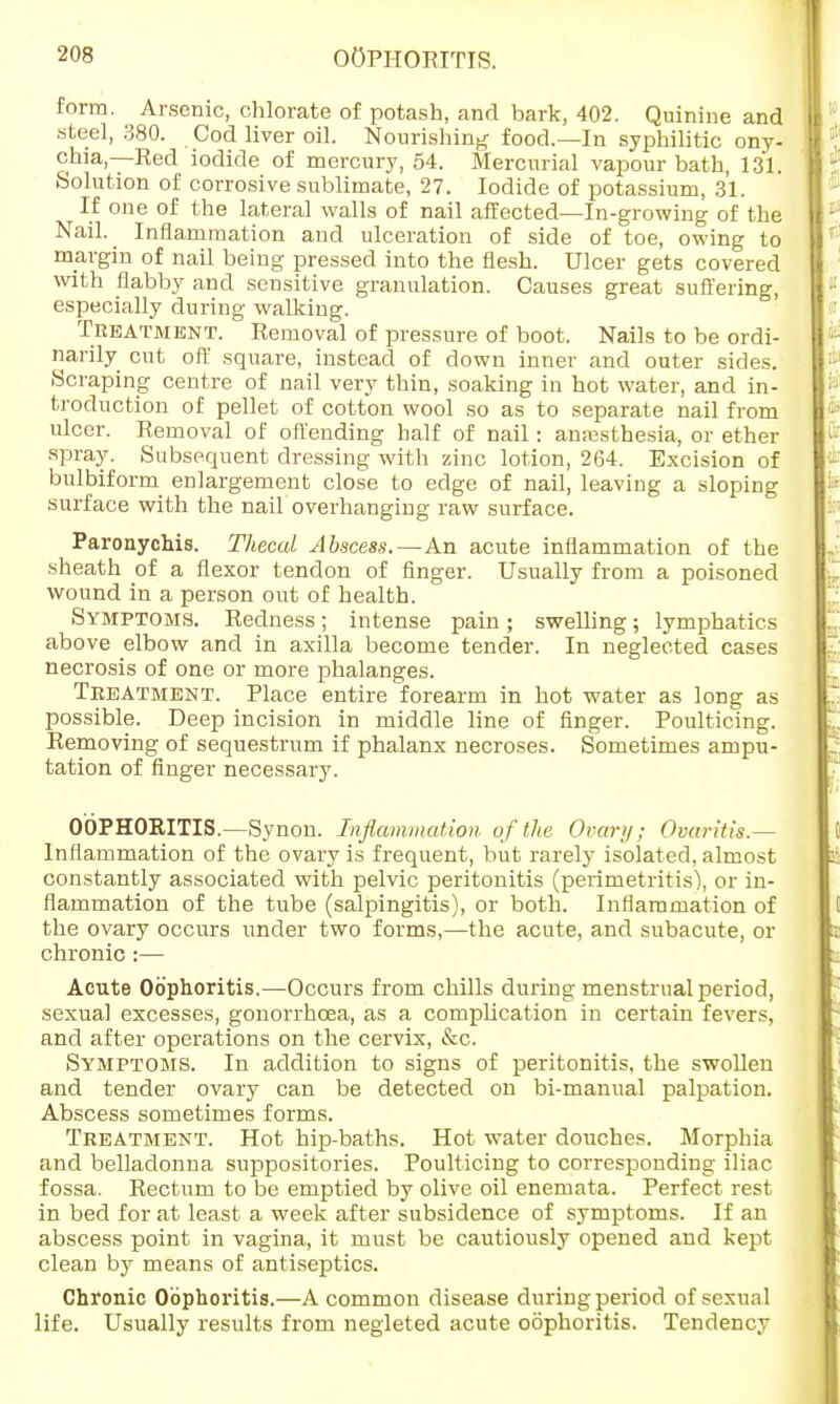 form. Arsenic, chlorate of potash, and bark, 402. Quinine and steel, 380. Cod liver oil. Nourishing food.—In syphilitic ony- chia,—Red iodide of mercury, 54. Mercurial vapour bath, 131. Solution of corrosive sublimate, 27. Iodide of potassium, 31. If one of the lateral walls of nail affected—In-growing of the Nail. Inflammation and ulceration of side of toe, owing to margin of nail being pressed into the flesh. Ulcer gets covered with flabby and sensitive granulation. Causes great suffering, especially during walking. Treatment. Removal of pressure of boot. Nails to be ordi- narily cut off square, instead of down inner and outer sides. Scraping centre of nail very thin, soaking in hot water, and in- troduction of pellet of cotton wool so as to separate nail from ulcer. Removal of offending half of nail: anresthesia, or ether spray. Subsequent dressing with zinc lotion, 264. Excision of bulbiform enlargement close to edge of nail, leaving a sloping surface with the nail overhanging raw surface. Paronychia. TJiecal Abscess.—An acute inflammation of the sheath of a flexor tendon of finger. Usually from a poisoned wound in a person out of health. Symptoms. Redness; intense pain; swelling; lymphatics above dbow and in axilla become tender. In neglected cases necrosis of one or more phalanges. Treatment. Place entire forearm in hot water as long as possible. Deep incision in middle line of finger. Poulticing. Removing of sequestrum if phalanx necroses. Sometimes ampu- tation of finger necessary. OOPHORITIS.—Synon. Inflammation of the Ovarii; Ovaritis.— Inflammation of the ovary is frequent, but rarely isolated, almost constantly associated with pelvic peritonitis (perimetritis), or in- flammation of the tube (salpingitis), or both. Inflammation of the ovary occurs under two forms,—the acute, and subacute, or chronic:— Acute Oophoritis.—Occurs from chills during menstrual period, sexual excesses, gonorrhoea, as a complication in certain fevers, and after operations on the cervix, &c. Symptoms. In addition to signs of peritonitis, the swollen and tender ovary can be detected on bi-manual palpation. Abscess sometimes forms. Treatment. Hot hip-baths. Hot water douches. Morphia and belladonna suppositories. Poulticing to corresponding iliac fossa. Rectum to be emptied by olive oil enemata. Perfect rest in bed for at least a week after subsidence of symptoms. If an abscess point in vagina, it must be cautiously opened and kept clean by means of antiseptics. Chronic Oophoritis.—A common disease during period of sexual life. Usually results from negleted acute oophoritis. Tendency