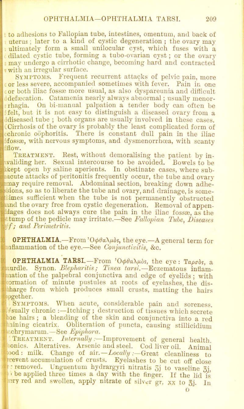 to adhesions to Fallopian tube, intestines, omentum, and back of uterus ; later to a kind of cystic degeneration ; the ovary may . ultimately form a small unilocular cyst, which fuses with a dilated cystic tube, forming a tubo-ovarian cyst; or the ovary may undergo a cirrhotic change, becoming hard and contracted with an irregular surface. Symptoms. Frequent recurrent attacks of pelvic pain, more or less severe, accompanied sometimes with fever. Pain in one or both iliac fossaj more usual, as also dyspareunia and difficult defecation. Catamenia nearly always abnormal; usually monor- rhagia. On bi-manual palpation a tender body can often be felt, but it is not easy to distinguish a diseased ovary from a ldiseased tube ; both organs are usually involved in these cases. i Cirrhosis of the ovary is probably the least complicated form of v chronic oophoritis. There is constant dull pain in the iliac fossa3, with nervous symptoms, and dysmenorrhcea, with scanty :!Bow. Treatment. Rest, without demoralising the patient by in- v.validing her. Sexual intercourse to be avoided. Bowels to be kkept open hy saline aperients. In obstinate cases, where sub- acute attacks of peritonitis frequently occur, the tube and ovary i nay require removal. Abdominal section, breaking down adhe- sions, so as to liberate the tube and ovary, and drainage, is some- times sufficient when the tube is not permanently obstructed iimd the ovary free from cystic degeneration. Removal of appen- iJages does not always cure the pain in the iliac fossa?, as the tump of the pedicle may irritate.—See Fallopian Tube, Diseases ijf; and Perimetritis. OPHTHALMIA.—From '0<p6a\fibs, the eye.—A general term for :.aflammation of the eye.—See Conjunctivitis, &c. OPHTHALMIA TARSI.—From 'OtpdaX/xbs, the eye: Tapabs, a icurdle. Synon. Blepharitis; Tinea tarsi.—Eczematous inflam- mation of the palpebral conjunctiva and edge of eyelids ; with oormation of minute pustules at roots of eyelashes, the dis- iiharge from which produces small crusts, matting the hairs agether. Symptoms. When acute, considerable pain and soreness, '/sually chronic :—Itching ; destruction of tissues which secrete hae hairs ; a blending of the skin and conjunctiva into a red Liining cicatrix. Obliteration of puncta, causing stillicidium i chrymarum.—See Epiphora. Treatment. Internally.-—Improvement of general health, oonics. Alteratives. Arsenic and steel. Cod liver oil. Animal mod: milk. Change of air. —Locally .-—Great cleanliness to brevent accumulation of crusts. Eyelashes to be cut off close : removed. Unguentum hydrargyri nitratis 5j to vaseline 5j, ' ' be applied three times a day with the finger. If the lid is nry red and swollen, apply nitrate of silver gr, xx to gj. In o