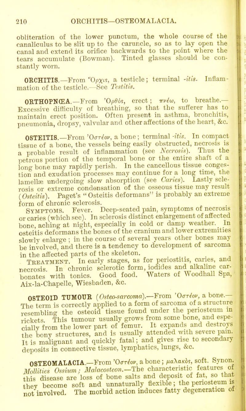 obliteration of the lower punctum, the whole course of the canaliculus to be slit up to the caruncle, so as to lay open the canal and extend its orifice backwards to the point where the tears accumulate (Bowman). Tinted glasses should be con- stantly worn. ORCHITIS.—From Opx> a testicle; terminal -His. Inflam- mation of the testicle.—See Testitis. ORTHOPNEA. —From 'Op0<k, erect; nWw, to breathe — Excessive difficulty of breathing, so that the sufferer has to maintain erect position. Often present in asthma, bronchitis, pneumonia, dropsy, valvular and other affections of the heart, &c. OSTEITIS.—From 'Oariov, a bone ; terminal -itis. In compact tissue of a bone, the vessels being easily obstructed, necrosis is a probable result of inflammation (see Necrosis). Thus the petrous portion of the temporal bone or the entire shaft of a long bone may rapidly perish. In the cancellous tissue conges- tion and exudalion processes may continue for a long time, the lamellaj undergoing slow absorption (see Caries). Lastly scle- rosis or extreme condensation of the osseous tissue may result (Osteitis). Paget's  Osteitis deformans is probably an extreme form of chronic sclerosis. Symptoms. Fever. Deep-seated pain, symptoms of necrosis or caries (which see). In sclerosis distinct enlargement of affected bone, aching at night, especially in cold or damp weather. In osteitis deformans the bones of the cranium and lower extremities slowly enlarge ; in the course of several years other bones may be involved, and there is a tendency to development of sarcoma in the affected parts of the skeleton. Treatment. In early stages, as for periostitis, caries, and necrosis In chronic sclerotic form, iodides and alkaline car- bonates with tonics. Good food. Waters of Woodhall Spa, Aix-la-Chapelle, Wiesbaden, &c. OSTEOID TUMOUR (Osteosarcoma).—From '0<tt{ov, a bone.— The term is correctly applied to a form of sarcoma of a structure resembling the osteoid tissue found under the periosteum in rickets This tumour usually grows from some bone, and espe- cially from the lower part of femur. It expands and destroys the bony structures, and is usually attended with severe pain. It is malignant and quickly fatal; and gives rise to secondary deposits in connective tissue, lymphatics, lungs, &c. OSTEOMALACIA.—From 'Oorhv, a bone; iiaKaKbs, soft. Synon. Mollities Ostium; Malacosteon.-lhe characteristic features of this disease are loss of bone salts and deposit of fat, so that thev become soft and unnaturally flexible; the periosteum is not involved. The morbid action induces fatty degeneration ot