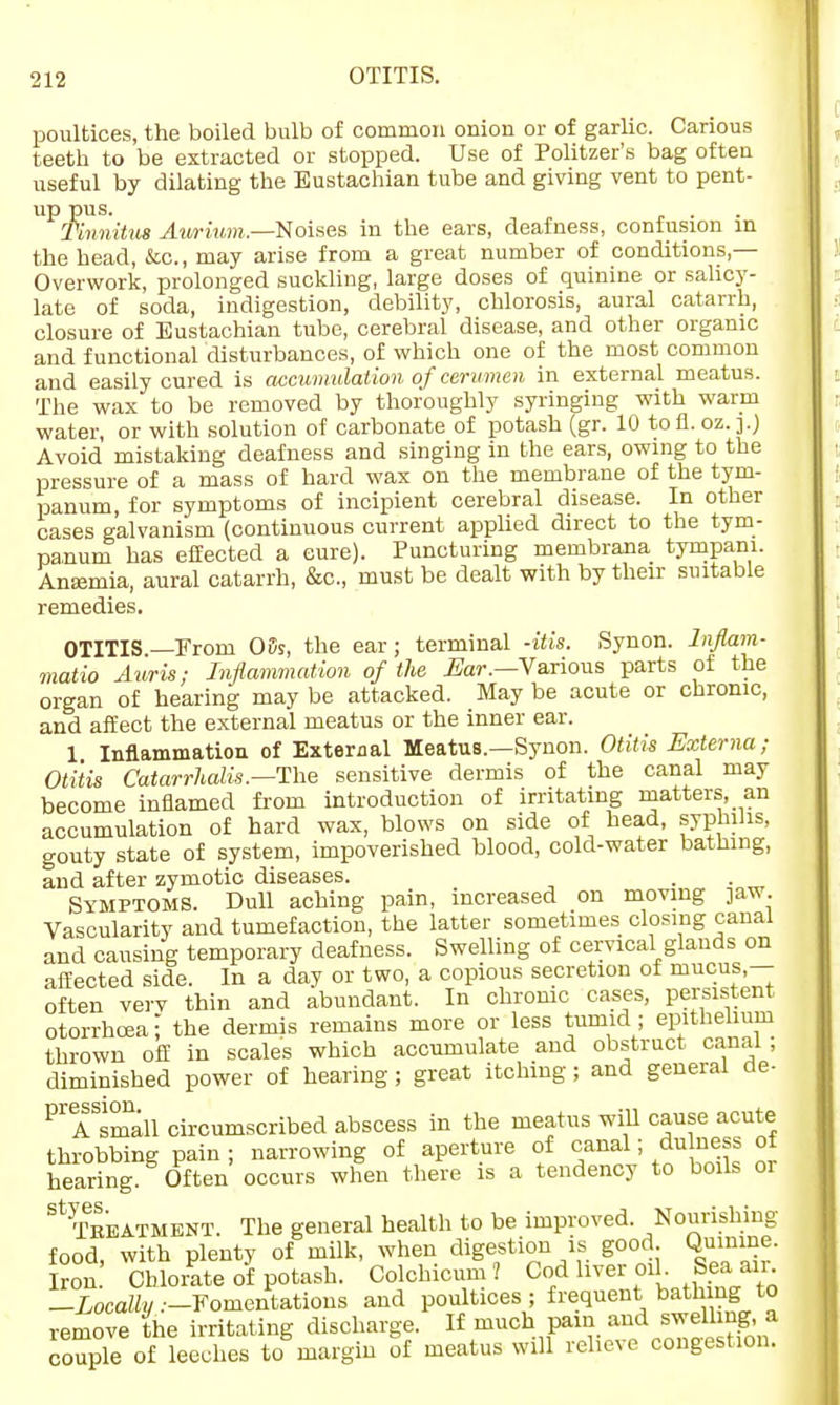poultices, the boiled bulb of common onion or of garlic. Carious teeth to be extracted or stopped. Use of Politzer's bag often useful by dilating the Eustachian tube and giving vent to pent- up pus. . Tmnitv* Awiutn.—Noises in the ears, deafness, confusion in the head, &c, may arise from a great number of conditions,— Overwork, prolonged suckling, large doses of quinine or salicy- late of soda, indigestion, debility, chlorosis, aural catarrh, closure of Eustachian tube, cerebral disease, and other organic and functional disturbances, of which one of the most common and easily cured is accumulation of cerumen in external meatus. The wax to be removed by thoroughly syringing with warm water, or with solution of carbonate of potash (gr. 10 to fl. oz. ].) Avoid mistaking deafness and singing in the ears, owing to the pressure of a mass of hard wax on the membrane of the tym- panum, for symptoms of incipient cerebral disease. In other cases galvanism (continuous current applied direct to the tym- panum has effected a cure). Puncturing membrana tympani. Anaemia, aural catarrh, &c, must be dealt with by their suitable remedies. OTITIS—From 05s, the ear; terminal -itis. Synon. lnflam- matio Auris; Inflammation of the Ear.—Various parts of the organ of hearing may be attacked. May be acute or chronic, and affect the external meatus or the inner ear. 1 Inflammation of External Meatus.—Synon. Otitis Externa; Otitis Catarrhalis.—The sensitive dermis of the canal may become inflamed from introduction of irritating matters, an accumulation of hard wax, blows on side of head, syphilis, gouty state of system, impoverished blood, cold-water bathing, and after zymotic diseases. . Symptoms. Dull aching pain, increased on moving jaw Vascularity and tumefaction, the latter sometimes closing canal and causing temporary deafness. Swelling of cervical glands on affected side. In a day or two, a copious secretion of mucus,— often verv thin and abundant. In chrome cases, persistent otorrhoeaj the dermis remains more or less tumid ; epithelium thrown off in scales which accumulate and obstruct canal; diminished power of hearing; great itching ; and general de- PrASsmall circumscribed abscess in the meatus will cause acute throbbing pain ; narrowing of aperture of canal; du ness of hearing. Often occurs when there is a tendency to boils or St Treatment. The general health to be improved. Nourishing food, with plenty of milk, when digestion is good Quinine. Iron. Chlorate of potash. Colchicum ? Cod liver oil Sea.«£ -Locally:-Fomentations and poultices; frequent bath ng to remove the irritating discharge. If much pain and swell nga couple of leeches to margin of meatus will relieve congestion.