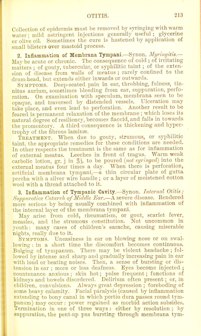 Collection of epidermis must be removed by syringing with warm water; mild astringent injections generally useful; glycerine or olive oil. Sometimes the cure is hastened by application of small blisters over mastoid process. 2. Inflammation of Membrana Tympani—Synon. Myringitis.— May be acute or chronic. The consequence of cold ; of irritating matters ; of gouty, tubercular, or syphilitic taint; of the exten- sion of disease from walls of meatus ; rarely confined to the drum-head, but extends either inwards or outwards. Symptoms. Deep-seated pain in ear, throbbing, fulness, tin- nitus aurium, sometimes bleeding from ear, suppuration, perfo- ration. On examination with speculum, membrana seen to be opaque, and traversed by distended vessels. Ulceration may take place, and even lead to perforation. Another result to be feared is permanent relaxation of the membrane ; which loses its natural degree of resiliency, becomes flaccid, and falls in towards the promontory. A third consequence is thickening and hyper- trophy of the fibrous laminae Treatment. When due to gouty, strumous, or syphilitic taint, the appropriate remedies for these conditions are needed. In other respects the treatment is the same as for inflammation of external meatus. Leeches in front of tragus. Warm weak carbolic lotion, gr. j in gj, to be poured (not syringed) into the external meatus four times a day. When there is perforation, artificial membrana tympani,—a thin circular plate of gutta percha with a silver wire handle ; or a layer of moistened cotton wool with a thread attached to it. 3. Inflammation of Tympanic Cavity.—Synon. Internal Otitis; Suppurative Catarrh of Middle Ear.—A severe disease. Hendered more serious by being usually combined with inflammation of the internal layer of the membrana tympani. May arise from cold, rheumatism, or gout, scarlet fever, measles, and the strumous constitution. Not uncommon in youth: many cases of children's earache, causing miserable nights, really due to it. Symptoms. Uneasiness in ear on blowing nose or on swal- lowing : in a short time the discomfort becomes continuous. Bulging of tympanum. There may be violent headache ; fol- lowed by intense and sharp and gradually increasing pain in ear with loud or beating noises. Then, a sense of bursting or dis- tension in ear ; more or less deafness. Eyes become injected ; countenance anxious ; skin hot; pulse frequent; functions of kidneys and bowels disordered. Delirium often present; or, in children, convulsions. Always great depression ; foreboding of some heavy calamity. Facial paralysis (caused by inflammation extending to bony canal in which portio dura passes round tym- panum) may occur : power regained as morbid action subsides. Termination in one of three ways : either by resolution ; by suppuration, the pent-up pus bursting through membrana tym-