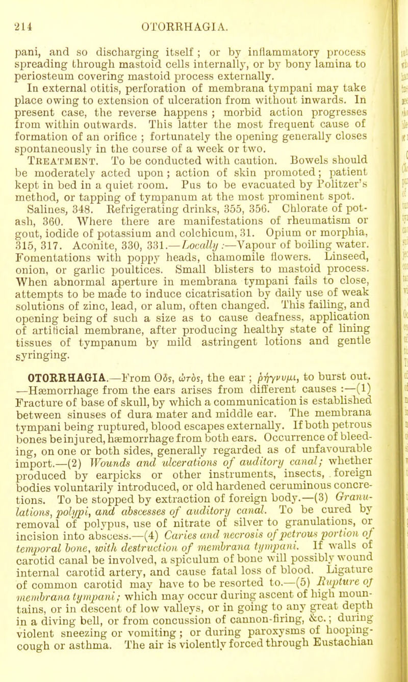 pani, and so discharging itself ; or by inllammatory process spreading through mastoid cells internally, or by bony lamina to periosteum covering mastoid process externally. In external otitis, perforation of membrana tympani may take place owing to extension of ulceration from without inwards. In present case, the reverse happens ; morbid action progresses from within outwards. This latter the most frequent cause of formation of an orifice ; fortunately the opening generally closes spontaneously in the course of a week or two. Treatment. To be conducted with caution. Bowels should be moderate!}' acted upon ; action of skin promoted; patient kept in bed in a quiet room. Pus to be evacuated by Politzer's method, or tapping of tympanum at the most prominent spot. Salines, 348. Refrigerating drinks, 355, 356. Chlorate of pot- ash, 360. Where there are manifestations of rheumatism or gout, iodide of potassium and colchicum, 31. Opium or morphia, 315, 317. Aconite, 330, 331.—Locally .—Vapour of boiling water. Fomentations with poppy heads, chamomile flowers. Linseed, onion, or garlic poultices. Small blisters to mastoid process. When abnormal aperture in membrana tympani fails to close, attempts to be made to induce cicatrisation by daily use of weak solutions of zinc, lead, or alum, often changed. This failing, and opening being of such a size as to cause deafness, application of artificial membrane, after producing healthy state of lining tissues of tympanum by mild astringent lotions and gentle syringing. OTORRHAGIA.—From 03s, tirds, the ear ; pvym, to burst out. —Hemorrhage from the ears arises from different causes :—(1) Fracture of base of skull, by which a communication is established between sinuses of dura mater and middle ear. The membrana tympani being ruptured, blood escapes externally. If both petrous bones be in j ured, haemorrhage from both ears. Occurrence of bleed- ing, on one or both sides, generally regarded as of unfavourable import.—(2) Wounds and ulcerations of auditory canal; whether produced by earpicks or other instruments, insects, foreign bodies voluntarily introduced, or old hardened ceruminous concre- tions. To be stopped by extraction of foreign body.—(3) Granu- lations, polypi, and abscesses of auditory canal. To be cured by removal of polypus, use of nitrate of silver to granulations, or incision into abscess.—(4) Caries and necrosis of petrous portion of temporal bone, with destruction of membrana tympani. If walls of carotid canal be involved, a spiculum of bone will possibly wound internal carotid artery, and cause fatal loss of blood. Ligature of common carotid may have to be resorted to.—(5) Rupture oj membrana tympani; which may occur during ascent of high moun- tains, or in descent of low valleys, or in going to any great depth in a diving bell, or from concussion of cannon-firing, &o.; during violent sneezing or vomiting ; or during paroxysms of hooping- cough or asthma. The air is violently forced through Eustachian