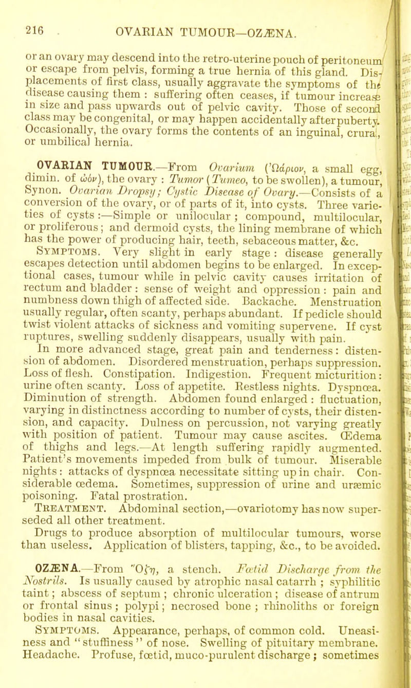 OVARIAN TUMOUR—OZJENA. or an ovary may descend into the retro-uterine pouch of peritoneum/ or escape from pelvis, forming a true hernia of this gland. Dis- placements of first class, usually aggravate the symptoms of the disease causing them : suffering often ceases, if'tumour increase in size and pass upwards out of pelvic cavity. Those of second class may be congenital, or may happen accidentally after puberty. Occasionally, the ovary forms the contents of an inguinal, crura, or umbilical hernia. OVARIAN TUMOUR.—From Ovarium ('Sldpiou, a small egg, dimin. of Mv), the ovary : Tumor (Tumeo, to be swollen), a tumour, Synon. Ovarian Dropsy; Cystic Disease of Ovary.—Consists of a conversion of the ovary, or of parts of it, into cysts. Three varie- ties of cysts :—Simple or unilocular ; compound, multilocular, or proliferous; and dermoid cysts, the lining membrane of which has the power of producing hair, teeth, sebaceous matter, &c. Symptoms. Very slight in early stage: disease generally escapes detection until abdomen begins to be enlarged. In excep- tional cases, tumour while in pelvic cavity causes irritation of rectum and bladder : sense of weight and oppression : pain and numbness down thigh of affected side. Backache. Menstruation usually regular, often scanty, perhaps abundant. If pedicle should twist violent attacks of sickness and vomiting supervene. If cyst ruptures, swelling suddenly disappears, usually with pain. In more advanced stage, great pain and tenderness: disten- sion of abdomen. Disordered menstruation, perhaps suppression. Loss of flesh. Constipation. Indigestion. Frequent micturition: urine often scanty. Loss of appetite. Restless nights. Dyspnoea. Diminution of strength. Abdomen found enlarged : fluctuation, varying in distinctness according to number of cysts, their disten- sion, and capacity. Dulness on percussion, not varying greatly with position of patient. Tumour may cause ascites, ffidema of thighs and legs.—At length suffering rapidly augmented. Patient's movements impeded from bulk of tumour. Miserable nights : attacks of dyspnoea necessitate sitting up in chair. Con- siderable oedema. Sometimes, suppression of urine and uraemic poisoning. Fatal prostration. Treatment. Abdominal section,—ovariotomy has now super- seded all other treatment. Drugs to produce absorption of multilocular tumours, worse than useless. Application of blisters, tapping, &c, to be avoided. OZ.ENA.—From Of?/, a stench. Fcetid Discharge fi •om the Nostrils. Is usually caused by atrophic nasal catarrh ; syphilitic taint; abscess of septum ; chronic ulceration ; disease of antrum or frontal sinus; polypi; necrosed bone ; rhinoliths or foreign bodies in nasal cavities. Symptoms. Appearance, perhaps, of common cold. Uneasi- ness and stuffiness  of nose. Swelling of pituitary membrane. Headache. Profuse, fcetid, muco-purulent discharge ; sometimes