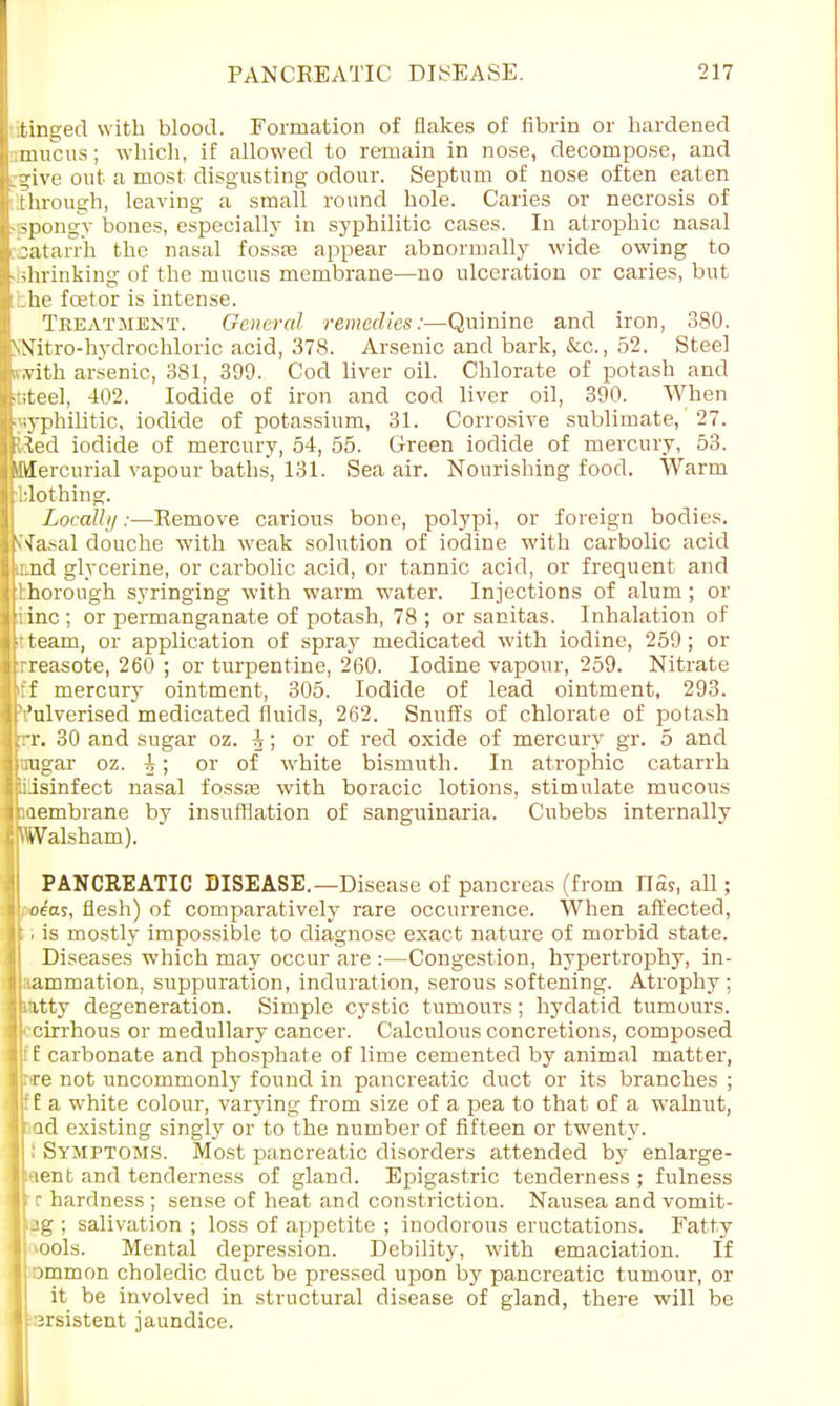 tinged with blood. Formation of flakes of fibrin or hardened mucus; which, if allowed to remain in nose, decompose, and jive out a most disgusting odour. Septum of nose often eaten Through, leaving a small round hole. Caries or necrosis of • spongy bones, especially in syphilitic cases. In atrophic nasal satarrh the nasal fossas appear abnormally wide owing to shrinking of the mucus membrane—no ulceration or caries, but :l:he fcetor is intense. Treatment. General remedies:—Quinine and iron, 380. NNitro-hydrochloric acid, 378. Arsenic and bark, &c, 52. Steel iv.vith arsenic, 381, 399. Cod liver oil. Chlorate of potash and iteel, 402. Iodide of iron and cod liver oil, 390. When syphilitic, iodide of potassium, 31. Corrosive sublimate, 27. Jfted iodide of mercury, 54, 55. Green iodide of mercury, 53. Mercurial vapour baths, 131. Sea air. Nourishing food. Warm iilothrng. Locally:—Remove carious bone, polypi, or foreign bodies. V'fasal douche with weak solution of iodine with carbolic acid iand glycerine, or carbolic acid, or tannic acid, or frequent and thorough syringing with warm water. Injections of alum; or iinc ; or permanganate of potash, 78 ; or sanitas. Inhalation of tteam, or application of spray medicated with iodine, 259; or rreasote, 260 ; or turpentine, 260. Iodine vapour, 259. Nitrate iff mercury ointment, 305. Iodide of lead ointment, 293. Vulverised medicated fluids, 262. Snuffs of chlorate of potash rr. 30 and sugar oz. J! or of red oxide of mercury gr. 5 and imgar oz. A; or of white bismuth. In atrophic catarrh isinfect nasal fosste with boracic lotions, stimulate mucous membrane by insufflation of sanguinaria. Cubebs internally Walsham). PANCREATIC DISEASE.—Disease of pancreas (from Has, all; lotas, flesh) of comparatively rare occurrence. When affected, . is mostly impossible to diagnose exact nature of morbid state. Diseases which may occur are :—Congestion, hypertrophy, in- aammation, suppuration, induration, serous softening. Atrophy ; ititty degeneration. Simple cystic tumours; hydatid tumours, ■cirrhous or medullary cancer. Calculous concretions, composed :f carbonate and phosphate of lime cemented by animal matter, :<re not uncommonly found in pancreatic duct or its branches ; i'f a white colour, varying from size of a pea to that of a walnut, iad existing singly or to the number of fifteen or twenty. : Symptoms. Most pancreatic disorders attended by enlarge- ment and tenderness of gland. Epigastric tenderness ; fulness I ■ r hardness ; sense of heat and constriction. Nausea and vomit- Ipg ; salivation; loss of appetite ; inodorous eructations. Fatty I ^ools. Mental depression. Debility, with emaciation. If Ipmmon choledic duct be pressed upon by pancreatic tumour, or it be involved in structural disease of gland, there will be I :5rsistent jaundice.