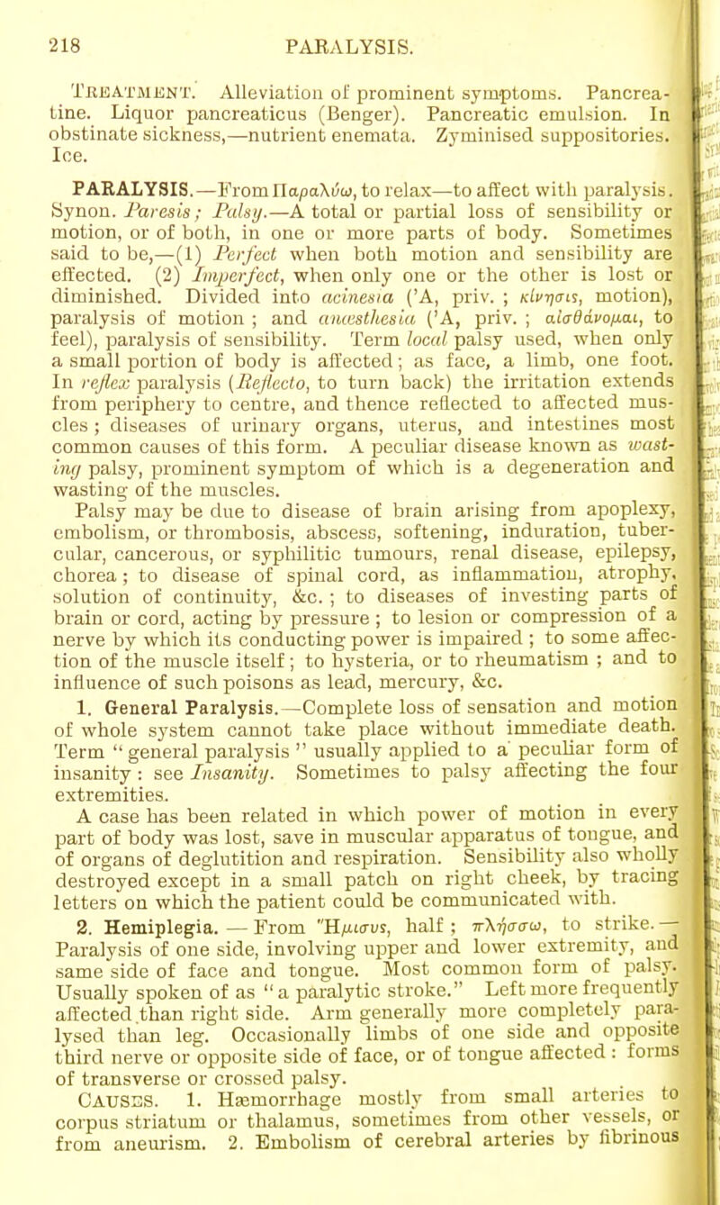 Treatment. Alleviation of prominent symptoms. Pancrea- tine. Liquor pancreaticus (Benger). Pancreatic emulsion. In obstinate sickness,—nutrient enemata. Zyminised suppositories. Ioe. PARALYSIS.— Fromnapa\6u), to relax—to affect with paralysis. Synon. Paresis; Palsy.—A total or partial loss of sensibility or motion, or of both, in one or more parts of body. Sometimes said to be,—(1) Perfect when both motion and sensibility are effected. (2) Imperfect, when only one or the other is lost or diminished. Divided into acinesia ('A, priv. ; niv-qms, motion), paralysis of motion ; and antesthesia ('A, priv. ; aiaddvofiai, to feel), paralysis of sensibility. Term local palsy used, when only a small portion of body is affected; as face, a limb, one foot. In reflex paralysis (Bejiecto, to turn back) the irritation extends from periphery to centre, and thence reflected to affected mus- cles ; diseases of urinary organs, uterus, and intestines most common causes of this form. A peculiar disease known as wast- ing palsy, prominent symptom of which is a degeneration and wasting of the muscles. Palsy may be due to disease of brain arising from apoplexy, embolism, or thrombosis, abscess, softening, induration, tuber- cular, cancerous, or syphilitic tumours, renal disease, epilepsy, chorea; to disease of spinal cord, as inflammation, atrophy, solution of continuity, &c. ; to diseases of investing parts of brain or cord, acting by pressure ; to lesion or compression of a nerve by which its conducting power is impaired ; to some affec- tion of the muscle itself; to hysteria, or to rheumatism ; and to influence of such poisons as lead, mercury, &c. 1. General Paralysis.—Complete loss of sensation and motion of whole system cannot take place without immediate death. Term  general paralysis  usually applied to a' peculiar form of insanity : see Insanity. Sometimes to palsy affecting the four extremities. A case has been related in which power of motion in every part of body was lost, save in muscular apparatus of tongue, and of organs of deglutition and respiration. Sensibility also wholly destroyed except in a small patch on right cheek, by tracing letters on which the patient could be communicated with. 2. Hemiplegia. — From H/xktus, half ; w\7)crcru, to strike. — Paralysis of one side, involving upper and lower extremity, and same side of face and tongue. Most common form of palsy. Usually spoken of as  a paralytic stroke. Left more frequently affected than right side. Arm generally more completely para- lysed than leg. Occasionally limbs of one side and opposite third nerve or opposite side of face, or of tongue affected : forms of transverse or crossed palsy. CAUSES. 1. Haemorrhage mostly from small arteries to corpus striatum or thalamus, sometimes from other vessels, or from aneurism. 2. Embolism of cerebral arteries by fibrinous
