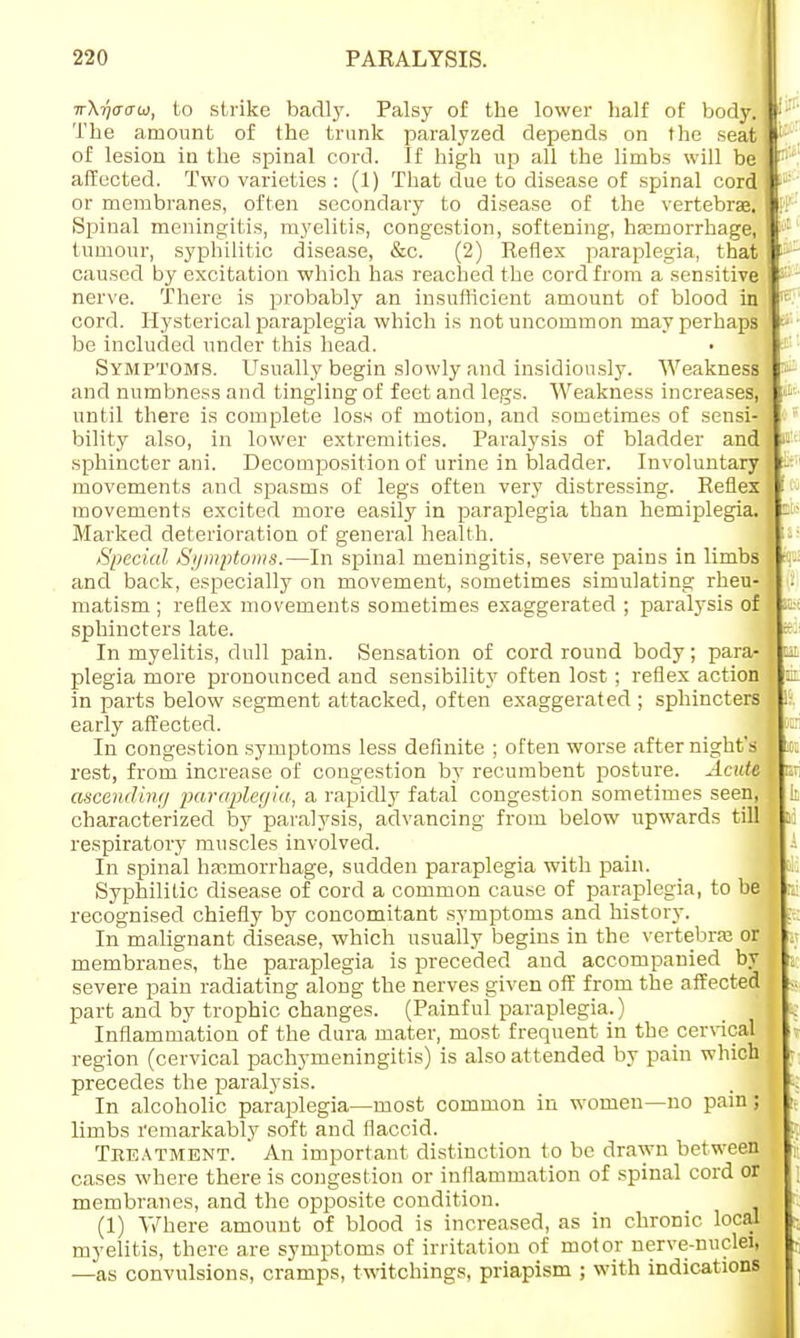 7rX?/(jcrcu, to strike badly. Palsy of the lower half of body. The amount of the trunk paralyzed depends on the seat of lesion in the spinal cord. If high up all the limbs will be affected. Two varieties : (1) That due to disease of spinal cord or membranes, often secondary to disease of the vertebrae. Spinal meningitis, myelitis, congestion, softening, haemorrhage, tumour, syphilitic disease, &c. (2) Reflex paraplegia, that caused by excitation which has reached the cord from a sensitive nerve. There is probably an insufficient amount of blood in cord. Hysterical paraplegia which is not uncommon may perhapi be included under this head. Symptoms. Usually begin slowly and insidiously. Weakness and numbness and tingling of feet and legs. Weakness increases, until there is complete loss of motion, and sometimes of sensi- bility also, in lower extremities. Paralysis of bladder and sphincter ani. Decomposition of urine in bladder. Involuntary movements and spasms of legs often very distressing. Reflex movements excited more easily in paraplegia than hemiplegia. Marked deterioration of general health. Special Symptoms.—In spinal meningitis, severe pains in limbs and back, especially on movement, sometimes simulating rheu- matism ; reflex movements sometimes exaggerated ; paralysis of sphincters late. In myelitis, dull pain. Sensation of cord round body; para- plegia more pronounced and sensibility often lost ; reflex action in parts below segment attacked, often exaggerated ; sphincters early affected. In congestion symptoms less definite ; often worse after night's rest, from increase of congestion by recumbent posture. Acute ascending paraplegia, a rapidly fatal congestion sometimes seen, characterized by paralysis, advancing from below upwards till respiratory muscles involved. In spinal haemorrhage, sudden paraplegia with pain. Syphilitic disease of cord a common cause of paraplegia, to be recognised chiefly by concomitant symptoms and history. In malignant disease, which usually begins in the vertebra? or membranes, the paraplegia is preceded and accompanied by severe pain radiating along the nerves given off from the affected part and by trophic changes. (Painful paraplegia.) Inflammation of the dura mater, most frequent in the cervical region (cervical pachymeningitis) is also attended by pain which precedes the paralysis. In alcoholic paraplegia—most common in women—no pain; limbs remarkably soft and flaccid. Treatment. ' An important distinction to be drawn between cases where there is congestion or inflammation of spinal cord or membranes, and the opposite condition. (1) Where amount of blood is increased, as in chronic local myelitis, there are symptoms of irritation of motor nerve-nuclei, —as convulsions, cramps, twitchings, priapism ; with indications .«■■ :