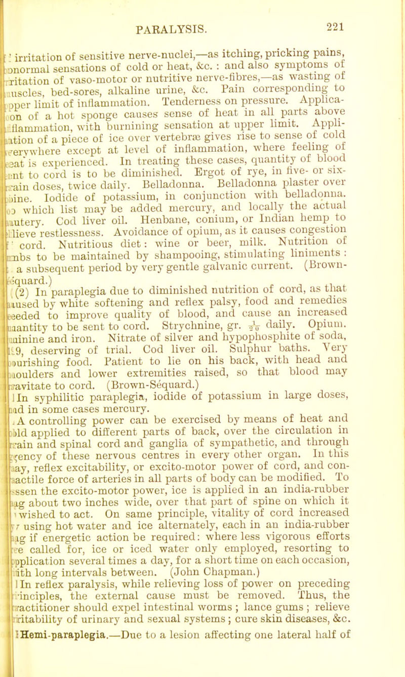 ! irritation of sensitive nerve-nuclei,—as itching, pricking pains mormal sensations of cold or beat, &o. : and also symptoms of ritation of vaso-motor or nutritive nerve-fibres,—as wasting ot uscles, bed-sores, alkaline urine, &c. Pain corresponding to □per limit of inflammation. Tenderness on pressure. Applica- on of a hot sponge causes sense of heat in all parts above r flamrnation, with burnining sensation at upper limit. Ampli- ation of a piece of ice over vertebras gives rise to sense of cold ,'ervwhere except at level of inflammation, where feeling of -at is experienced. In treating these cases, quantity of blood mt to cord is to be diminished. Ergot of rye, m five- or six- rain doses, twice daily. Belladonna. Belladonna plaster over mine. Iodide of potassium, in conjunction with belladonna. od which list may be added mercury, and locally the actual mutery. Cod liver oil. Henbane, conium, or Indian hemp to 'llieve restlessness. Avoidance of opium, as it causes congestion '' cord. Nutritious diet: wine or beer, milk. Nutrition of pmbs to be maintained by shampooing, stimulating liniments : a subsequent period by very gentle galvanic current. (Brown- ■iquard.) (2) In paraplegia due to diminished nutrition of cord, as that uused by white softening and reflex palsy, food and remedies seeded to improve quality of blood, and cause an increased jaantity to be sent to cord. Strychnine, gr. tjV daily. Opium, aiinine and iron. Nitrate of silver and hypophosphite of soda, 119, deserving of trial. Cod liver oil. Sulphur baths. Very lou'rishing food. Patient to lie on his back, with head and moulders and lower extremities raised, so that blood may -,-avitate to cord. (Brown-Sequard.) lln syphilitic paraplegia, iodide of potassium in large doses, :ad in some cases mercury. . A controlling power can be exercised by means of heat and old applied to different parts of back, over the circulation in rain and spinal cord and ganglia of sympathetic, and through btfency of these nervous centres in every other organ. In this jfaay, reflex excitability, or excito-motor power of cord, and con- llaactile force of arteries in all parts of body can be modified. To jl-ssen the excito-motor power, ice is applied in an india-rubber ILg about two inches wide, over that part of spine on which it i wished to act. On same principle, vitality of cord increased If/• using hot water and ice alternately, each in an india-rubber ILig if energetic action be required: where less vigorous efforts jft-e called for, ice or iced water only employed, resorting to Lpplication several times a day, for a short time on each occasion, ][:iith long intervals between. (John Chapman.) 1 In reflex paralysis, while relieving loss of power on preceding •inciples, the external cause must be removed. Thus, the practitioner should expel intestinal worms ; lance gums ; relieve ' ritability of urinary and sexual systems ; cure skin diseases, &c. :Hemi-paraplegia.—Due to a lesion affecting one lateral half of