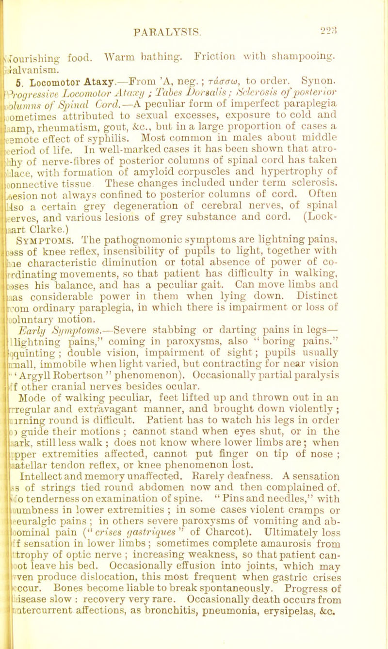 rourishing food. Warm bathing. Friction with shampooing, ralvanism. 5. Locomotor Ataxy.—From 'A, neg.; tcWw, to order. Synon. Progressive Locomotor Ataxy ; Tubes Dorsalis; -Sclerosis of posterior ohtmns of Spinal Corel.—A peculiar form of imperfect paraplegia ornetirnes attributed to sexual excesses, exposure to cold and amp, rheumatism, gout, &c, but in a large proportion of cases a smote effect of syphilis. Most common in males about middle eriod of life. In well-marked cases it has been shown that atro- iihv of nerve-fibres of posterior columns of spinal cord has taken ;;lace, with formation of amyloid corpuscles and hypertrophy of :onnective tissue These changes included under term sclerosis, .esion not always confined to posterior columns of cord. Often Ifso a certain grey degeneration of cerebral nerves, of spinal erves, and various lesions of grey substance and cord. (Lock- art Clarke.) Symptoms. The pathognomonic symptoms are lightning pains, •ass of knee reflex, insensibility of pupils to light, together with le characteristic diminution or total absence of power of co- rdinating movements, so that patient has difficulty in walking, jases his balance, and has a peculiar gait. Can move limbs and as considerable power in them when lying down. Distinct r 'om ordinary paraplegia, in which there is impairment or loss of oluntary motion. Early Symptoms.—Severe stabbing or darting pains in legs— 'Uightning pains, coming in paroxysms, also boring pains. Squinting; double vision, impairment of sight; pupils usually luaall, immobile when light varied, but contracting for near vision r 1 Argyll Robertson  phenomenon). Occasionally partial paralysis :'f other cranial nerves besides ocular. Mode of walking peculiar, feet lifted up and thrown out in an r-regular and extravagant manner, and brought down violently ; [aiming round is difficult. Patient has to watch his legs in order i ) guide their motions ; cannot stand when eyes shut, or in the ark, still less walk ; does not know where lower limbs are; when ipper extremities affected, cannot put finger on tip of nose ; patellar tendon reflex, or knee phenomenon lost. Intellect and memory unaffected. Rarely deafness. A sensation Iss of strings tied round abdomen now and then complained of. o tenderness on examination of spine. Pins and needles, with urubness in lower extremities ; in some cases violent cramps or l-euralgic pains ; in others severe paroxysms of vomiting and ab- ioominal pain ( crises gastriques of Charcot). Ultimately loss if sensation in lower limbs ; sometimes complete amaurosis from ttrophy of optic nerve ; increasing weakness, so that patient can- il ot leave his bed. Occasionally effusion into joints, which may ven produce dislocation, this most frequent when gastric crises ccur. Bones become liable to break spontaneously. Progress of isease slow : recovery very rare. Occasionally death occurs from It atercurrent affections, as bronchitis, pneumonia, erysipelas, &c.