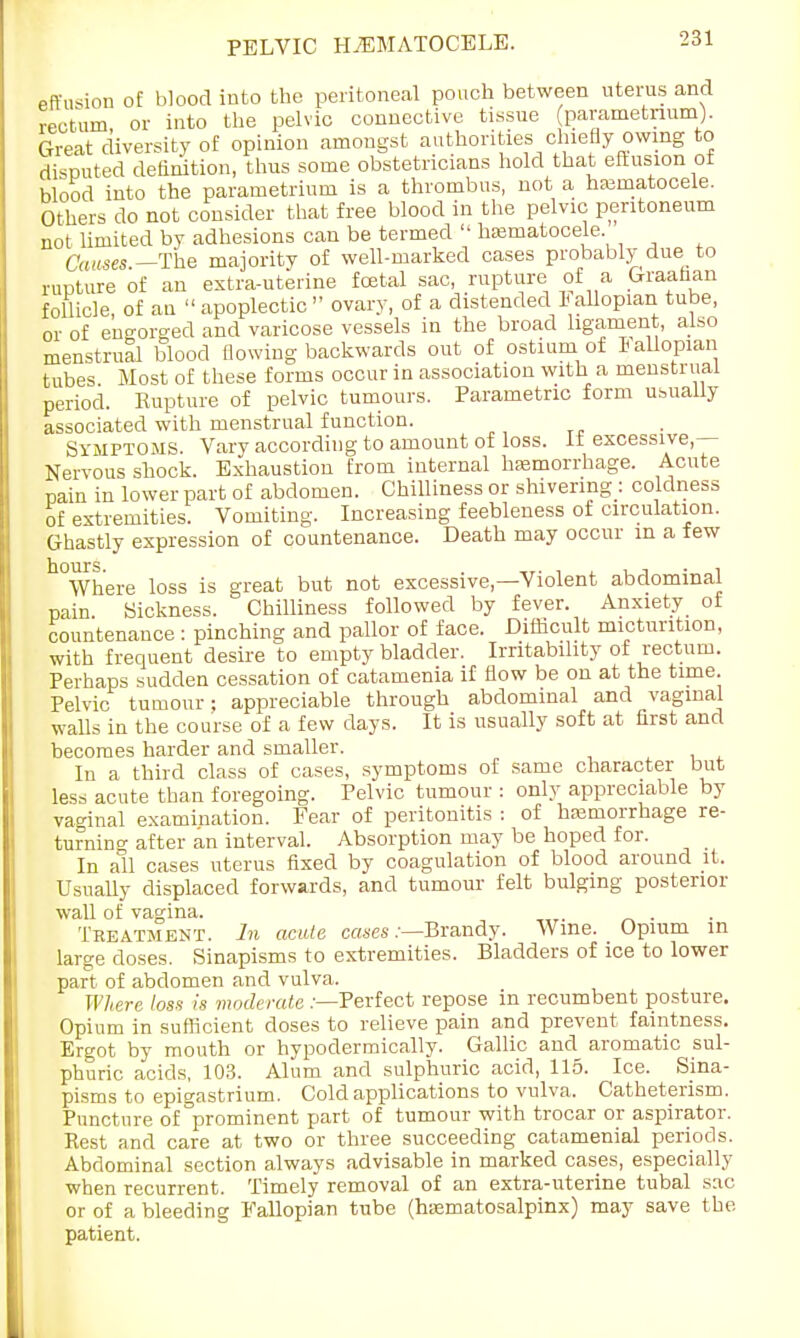 PELVIC HHEMATOCELE. effusion of blood into the peritoneal pouch between uterus and rectum or into the pelvic connective tissue (parametrium). Great diversity of opinion amongst authorities chiefly owing to disputed definition, thus some obstetricians hold that effusion of blood into the parametrium is a thrombus, not a hematocele. Others do not consider that free blood in the pelvic peritoneum not limited by adhesions can be termed  hematocele. Causes —The majority of well-marked cases probably due to rupture of an extra-uterine foetal sac, rupture of a Graafian follicle, of an  apoplectic ovary, of a distended Jallopian tube, or of engorged and varicose vessels in the broad ligament, also menstrual blood (lowing backwards out of ostium of lallopian tubes. Most of these forms occur in association with a menstrual period. Kupture of pelvic tumours. Parametric form usually associated with menstrual function. Symptoms. Vary according to amount of loss, it excessive- Nervous shock. Exhaustion from internal hemorrhage. Acute pain in lower part of abdomen. Chilliness or shivering : coldness of extremities. Vomiting. Increasing feebleness of circulation. Ghastly expression of countenance. Death may occur m a few h°Where loss is great but not excessive—Violent abdominal pain Sickness. Chilliness followed by fever. Anxiety of countenance : pinching and pallor of face. Difficult micturition, with frequent desire to empty bladder. Irritability of rectum. Perhaps sudden cessation of catamenia if flow be on at the time. Pelvic tumour; appreciable through abdominal and vaginal walls in the course of a few days. It is usually soft at first and becomes harder and smaller. In a third class of cases, symptoms of same character but less acute than foregoing. Pelvic tumour : only appreciable by vaginal examination. Fear of peritonitis : of hemorrhage re- turning after an interval. Absorption may be hoped for. In all cases uterus fixed by coagulation of blood around it. Usually displaced forwards, and tumour felt bulging posterior wall of vagina. . Treatment. In acute cases .-—Brandy. Wine. Opium in large doses. Sinapisms to extremities. Bladders of ice to lower part of abdomen and vulva. Where loss is moderate .-—Perfect repose in recumbent posture. Opium in sufficient doses to relieve pain and prevent faintness. Ergot by mouth or hypodermically. Gallic and aromatic sul- phuric acids, 103. Alum and sulphuric acid, 115. Ice. Sina- pisms to epigastrium. Cold applications to vulva. Catheterism. Puncture of prominent part of tumour with trocar or aspirator. Rest and care at two or three succeeding catamenial periods. Abdominal section always advisable in marked cases, especially when recurrent. Timely removal of an extra-uterine tubal sac or of a bleeding Fallopian tube (hematosalpinx) may save the patient.