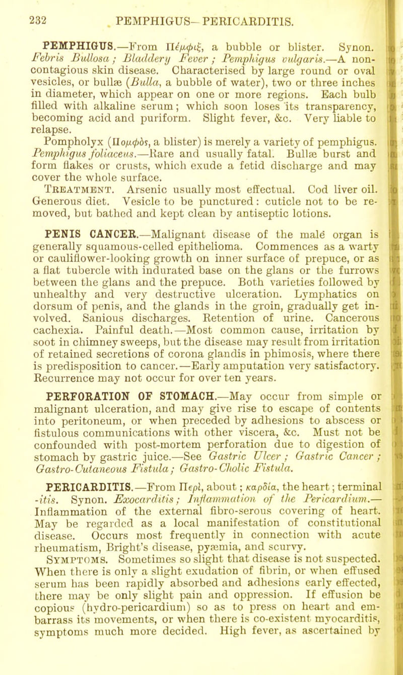 PEMPHIGUS.—From n<?/x</>i£, a bubble or blister. Synon. Febris Bullosa; Bladdery Fever ; Pemphigus vulgaris.—A non- contagious skin disease. Characterised by large round or oval vesicles, or bullse (Bulla, a bubble of water), two or three inches in diameter, which appear on one or more regions. Each bulb filled with alkaline serum; which soon loses its transparency, becoming acid and puriform. Slight fever, &c. Very liable to relapse. Pompholyx (llo/j.<pbs, a blister) is merely a variety of pemphigus. Pemphigus foliaceus.—Rare and usually fatal. Bullaj burst and form flakes or crusts, which exude a fetid discharge and may cover the whole surface. Treatment. Arsenic usually most effectual. Cod liver oil. Generous diet. Vesicle to be punctured: cuticle not to be re- moved, but bathed and kept clean by antiseptic lotions. PENIS CANCER.—Malignant disease of the male organ is generally squamous-celled epithelioma. Commences as a warty or cauliflower-looking growth on inner surface of prepuce, or as a flat tubercle with indurated base on the glans or the furrows between the glans and the prepuce. Both varieties followed by unhealthy and very destructive ulceration. Lymphatics on dorsum of penis, and the glands in the groin, gradually get in- volved. Sanious discharges. Retention of urine. Cancerous cachexia. Painful death.—Most common cause, irritation by soot in chimney sweeps, but the disease may result from irritation of retained secretions of corona glaudis in phimosis, where there is predisposition to cancer.—Early amputation very satisfactory. Recurrence may not occur for over ten years. PERFORATION OF STOMACH.—May occur from simple or malignant ulceration, and may give rise to escape of contents into peritoneum, or when preceded by adhesions to abscess or fistulous communications with other viscera, &c. Must not be confounded with post-mortem perforation due to digestion of stomach by gastric juice.—See Gastric Ulcer ; Gastric Cancer ; Gastro-Cutaneous Fistula; Gastro-Cholic Fistula. PERICARDITIS.—From Tlepl, about; Kapdia, the heart; terminal -itis. Synon. Exocarditis; Inflammation of the Pericardium.— Inflammation of the external fibro-serous covering of heart. May be regarded as a local manifestation of constitutional disease. Occurs most frequently in connection with acute rheumatism, Bright's disease, pyaemia, and scurvy. Symptoms. Sometimes so slight that disease is not suspected. When there is only a slight exudation of fibrin, or when effused serum has been rapidly absorbed and adhesions early effected, there may be only slight pain and oppression. If effusion be copious (hydro-pericardium) so as to press on heart and em- barrass its movements, or when there is co-existent myocarditis, symptoms much more decided. High fever, as ascertained by