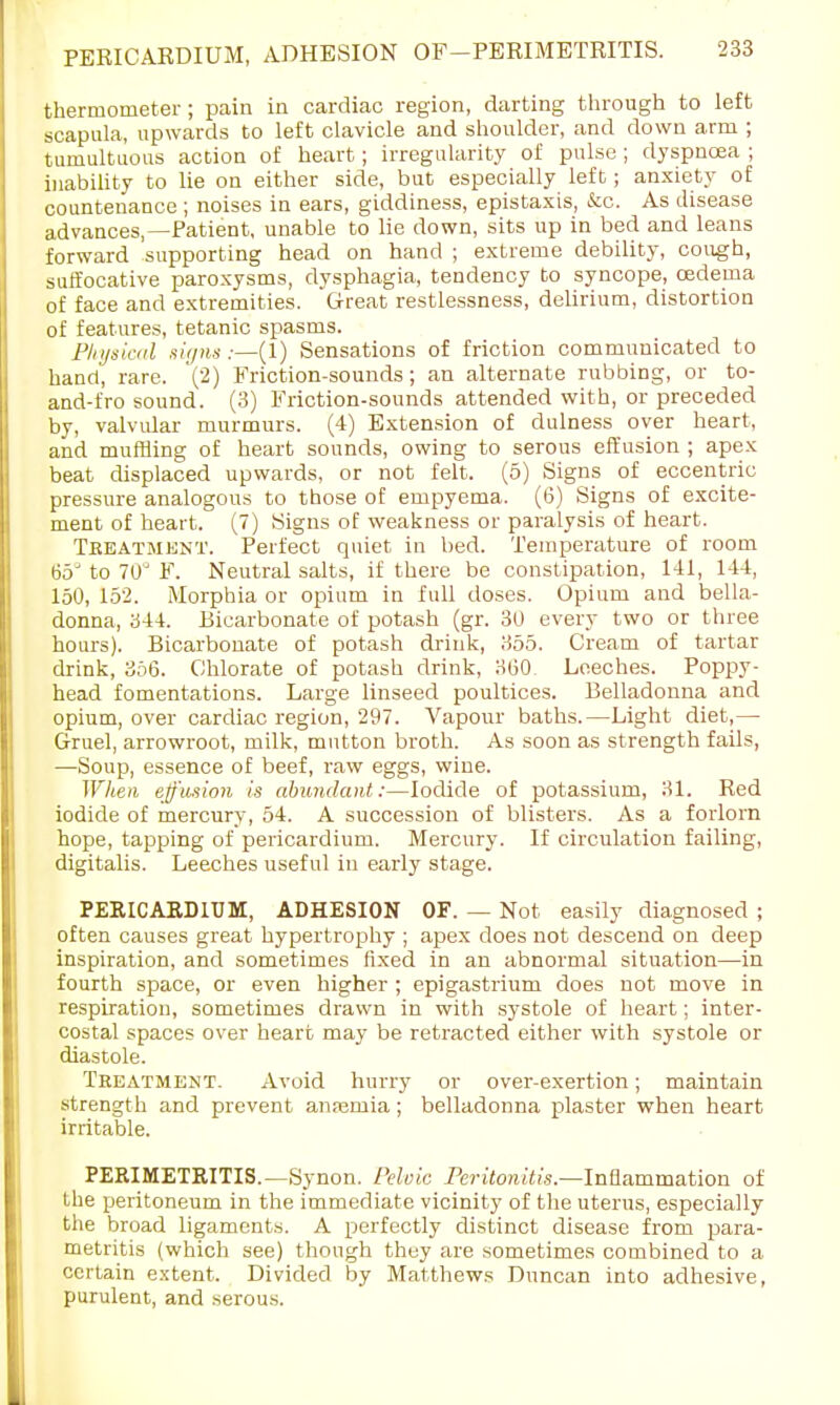 thermometer ; pain in cardiac region, darting through to left scapula, upwards to left clavicle and shoulder, and down arm ; tumultuous action of heart; irregularity of pulse ; dyspnoea ; inability to lie on either side, but especially left; anxiety of countenance ; noises in ears, giddiness, epistaxis, &c. As disease advances,—Patient, unable to lie down, sits up in bed and leans forward supporting head on hand ; extreme debility, cough, suffocative paroxysms, dysphagia, tendency to syncope, oedema of face and extremities. Great restlessness, delirium, distortion of features, tetanic spasms. Physical signs:—(1) Sensations of friction communicated to hand, rare. '(2) Friction-sounds; an alternate rubbing, or to- and-fro sound. (3) Friction-sounds attended with, or preceded by, valvular murmurs. (4) Extension of dulness over heart, and muffling of heart sounds, owing to serous effusion ; apex beat displaced upwards, or not felt. (5) Signs of eccentric pressure analogous to those of empyema. (6) Signs of excite- ment of heart. (7) Signs of weakness or paralysis of heart. Treatment. Perfect quiet in bed. Temperature of room 65J to 70J F. Neutral salts, if there be constipation, 141, 144, 150, 152. Morphia or opium in full doses. Opium and bella- donna, 344. Bicarbonate of potash (gr. 30 every two or three hours). Bicarbonate of potash drink, 355. Cream of tartar drink, 356. Chlorate of potash drink, 300 Leeches. Poppy- head fomentations. Large linseed poultices. Belladonna and opium, over cardiac region, 297. Vapour baths.—Light diet,— Gruel, arrowroot, milk, mutton broth. As soon as strength fails, —Soup, essence of beef, raw eggs, wine. When effusion is abundant:—Iodide of potassium, 31. Red iodide of mercury, 54. A succession of blisters. As a forlorn hope, tapping of pericardium. Mercury. If circulation failing, digitalis. Leeches useful in early stage. PERICARDIUM, ADHESION OF. — Not easily diagnosed ; often causes great hypertrophy ; apex does not descend on deep inspiration, and sometimes fixed in an abnormal situation—in fourth space, or even higher ; epigastrium does not move in respiration, sometimes drawn in with systole of heart; inter- costal spaces over heart may be retracted either with systole or diastole. Treatment. Avoid hurry or over-exertion; maintain strength and prevent anfemia; belladonna plaster when heart irritable. PERIMETRITIS.—Synon. Pelvic Peritonitis— Inflammation of the peritoneum in the immediate vicinity of the uterus, especially the broad ligaments. A perfectly distinct disease from para- metritis (which see) though they are sometimes combined to a certain extent. Divided by Matthews Duncan into adhesive, purulent, and serous.